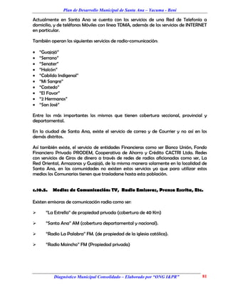 Plan de Desarrollo Municipal de Santa Ana – Yacuma - Beni

Actualmente en Santa Ana se cuenta con los servicios de una Red de Telefonía a
domicilio, y de teléfonos Móviles con línea TDMA, además de los servicios de INTERNET
en particular.

También operan los siguientes servicios de radio-comunicación:

   “Guajojó”
   “Serrano”
   “Senater”
   “Halcón”
   “Cabildo Indigenal”
   “Mi Sangre”
   “Castedo”
   “El Favor”
   “2 Hermanos”
   “San José”

Entre los más importantes los mismos que tienen cobertura seccional, provincial y
departamental.

En la ciudad de Santa Ana, existe el servicio de correo y de Courrier y no así en los
demás distritos.

Así también existe, el servicio de entidades Financieras como ser Banco Unión, Fondo
Financiero Privado PRODEM, Cooperativa de Ahorro y Crédito CACTRI Ltda. Redes
con servicios de Giros de dinero a través de redes de radios aficionadas como ser, La
Red Oriental, Amazonas y Guajojó, de la misma manera solamente en la localidad de
Santa Ana, en las comunidades no existen estos servicios ya que para utilizar estos
medios los Comunarios tienen que trasladarse hasta esta población.


c.10.5.   Medios de Comunicación: TV, Radio Emisoras, Prensa Escrita, Etc.

Existen emisoras de comunicación radia como ser:

      “La Estrella” de propiedad privada (cobertura de 40 Km)

      “Santa Ana” AM (cobertura departamental y nacional).

      “Radio La Palabra” FM. (de propiedad de la iglesia católica).

      “Radio Moincho” FM (Propiedad privada)




           Diagnóstico Municipal Consolidado – Elaborado por “ONG I&PR”           81
 