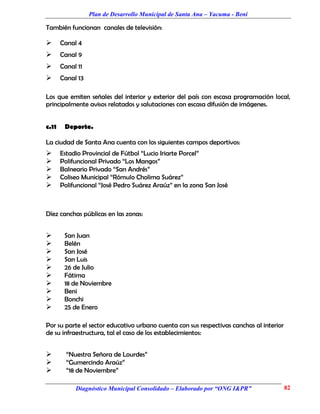 Plan de Desarrollo Municipal de Santa Ana – Yacuma - Beni

También funcionan canales de televisión:

      Canal 4
      Canal 9
      Canal 11
      Canal 13

Los que emiten señales del interior y exterior del país con escasa programación local,
principalmente avisos relatados y salutaciones con escasa difusión de imágenes.


c.11    Deporte.

La ciudad de Santa Ana cuenta con los siguientes campos deportivos:
      Estadio Provincial de Fútbol “Lucio Iriarte Porcel”
      Polifuncional Privado “Los Mangos”
      Balneario Privado “San Andrés”
      Coliseo Municipal “Rómulo Cholima Suárez”
      Polifuncional “José Pedro Suárez Araúz” en la zona San José



Díez canchas públicas en las zonas:


       San Juan
       Belén
       San José
       San Luis
       26 de Julio
       Fátima
       18 de Noviembre
       Beni
       Bonchi
       25 de Enero

Por su parte el sector educativo urbano cuenta con sus respectivas canchas al interior
de su infraestructura, tal el caso de los establecimientos:


        “Nuestra Señora de Lourdes”
        “Gumercindo Araúz”
        “18 de Noviembre”

            Diagnóstico Municipal Consolidado – Elaborado por “ONG I&PR”                 82
 