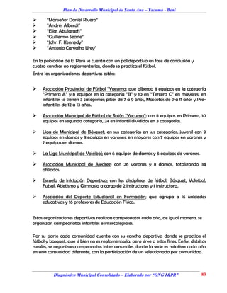 Plan de Desarrollo Municipal de Santa Ana – Yacuma - Beni

      “Monseñor Daniel Rivero”
      “Andrés Alberdi”
      “Elías Abularach”
      “Guillermo Searle”
      “John F. Kennedy”
      “Antonio Carvalho Urey”

En la población de El Perú se cuenta con un polideportivo en fase de conclusión y
cuatro canchas no reglamentarias, donde se practica el fútbol.
Entre las organizaciones deportivas están:


    Asociación Provincial de Fútbol “Yacuma; que alberga 8 equipos en la categoría
     “Primera A” y 8 equipos en la categoría “B” y 10 en “Tercera C” en mayores, en
     infantiles se tienen 3 categorías; pibes de 7 a 9 años, Mascotas de 9 a 11 años y Pre-
     infantiles de 12 a 13 años.

    Asociación Municipal de Fútbol de Salón “Yacuma”; con 8 equipos en Primera, 10
     equipos en segunda categoría, 24 en infantil divididos en 3 categorías.

    Liga de Municipal de Básquet; en sus categorías en sus categorías, juvenil con 9
     equipos en damas y 8 equipos en varones, en mayores con 7 equipos en varones y
     7 equipos en damas.

    La Liga Municipal de Voleibol; con 6 equipos de damas y 6 equipos de varones.

    Asociación Municipal de Ajedrez; con 26 varones y 8 damas, totalizando 34
     afiliados.

    Escuela de Iniciación Deportiva; con las disciplinas de fútbol, Básquet, Voleibol,
     Futsal, Atletismo y Gimnasia a cargo de 2 instructores y 1 instructora.

    Asociación del Deporte Estudiantil en Formación; que agrupa a 16 unidades
     educativas y 16 profesores de Educación Física.


Estas organizaciones deportivas realizan campeonatos cada año, de igual manera, se
organizan campeonatos infantiles e intercolegiales.

Por su parte cada comunidad cuenta con su cancha deportiva donde se practica el
fútbol y basquet, que si bien no es reglamentaria, pero sirve a estos fines. En los distritos
rurales, se organizan campeonatos intercomunales donde la sede es rotativa cada año
en una comunidad diferente, con la participación de un seleccionado por comunidad.



           Diagnóstico Municipal Consolidado – Elaborado por “ONG I&PR”                   83
 