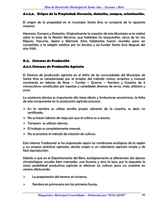 Plan de Desarrollo Municipal de Santa Ana – Yacuma - Beni

d.1.3.3. Origen de la Propiedad: Herencia, dotación, compra, colonización.

El origen de la propiedad en el municipio Santa Ana se compone de la siguiente
manera:

Herencia, Compra y Dotación. Originalmente la creación de este Municipio se la realizó
sobre la base de la Nación Movima, que habitaba los bosquecillos, cerca de los ríos
Rapulo, Yacuma, Apere y Mamoré. Estos habitantes fueron reunidos para ser
convertidos a la religión católica por los Jesuitas y así fundar Santa Ana después del
año 1700.


D.2. Sistemas de Producción
d.2.1. Sistemas de Producción Agrícola

El Sistema de producción agrícola en el 100% de las comunidades del Municipio de
Santa Ana es caracterizado por el empleo del método rústico, empírico y manual
consistente en labores de Roce – Tumbe – Quema – Siembra y Cosecha de 4
monocultivos constituidos por especies y variedades diversas de arroz, maíz, plátano y
yuca.

La asistencia técnica es importante ello tiene efecto y limitaciones económicas, la falta
de este componente en la producción agrícola provoca:

 En la siembra se utiliza semilla propia sobrante de la cosecha, es decir no
  certificada.
 No se hacen labores de riego por que el cultivo es a secano.
 Tampoco se utilizan abonos.
 El trabajo es completamente manual.
 No se practica el método de rotación de cultivos.

Este sistema Tradicional se ha organizado según las condiciones ecológicas de la región
y sus propias prácticas agrícolas, dando origen a un calendario agrícola simple y de
fácil reproducción.

Debido a que en el Departamento del Beni, ecológicamente se diferencian dos épocas
climatológicas anuales bien marcadas: una lluviosa y otra la seca, por lo expuesto la
única posibilidad productiva agrícola es efectuar los cultivos para sus cosechas en
verano efectuando:

     La preparación del terreno en invierno.

     Siembra en primavera con las primeras lluvias.


          Diagnóstico Municipal Consolidado – Elaborado por “ONG I&PR”                88
 