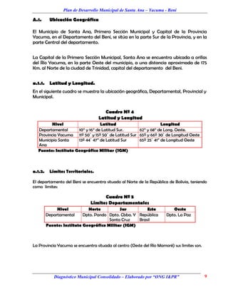 Plan de Desarrollo Municipal de Santa Ana – Yacuma - Beni

A.1.      Ubicación Geográfica

El Municipio de Santa Ana, Primera Sección Municipal y Capital de la Provincia
Yacuma, en el Departamento del Beni, se sitúa en la parte Sur de la Provincia, y en la
parte Central del departamento.


La Capital de la Primera Sección Municipal, Santa Ana se encuentra ubicada a orillas
del Río Yacuma, en la parte Oeste del municipio, a una distancia aproximada de 175
Km. al Norte de la ciudad de Trinidad, capital del departamento del Beni.


a.1.1.    Latitud y Longitud.
En el siguiente cuadro se muestra la ubicación geográfica, Departamental, Provincial y
Municipal.


                                      Cuadro Nº 4
                                   Latitud y Longitud
         Nivel                   Latitud                        Longitud
  Departamental      10° y 16° de Latitud Sur.      62° y 68° de Long. Oeste.
  Provincia Yacuma 11º 50´ y 15º 50´ de Latitud Sur 65º y 66º 30´ de Longitud Oeste
  Municipio Santa    13º 44´ 47” de Latitud Sur     65º 25´ 41” de Longitud Oeste
  Ana
  Fuente: Instituto Geográfico Militar (IGM)



a.1.2.    Límites Territoriales.

El departamento del Beni se encuentra situado al Norte de la República de Bolivia, teniendo
como limites:

                                    Cuadro Nº 5
                              Límites Departamentales
              Nivel          Norte          Sur          Este             Oeste
         Departamental     Dpto. Pando Dpto. Cbba. Y República         Dpto. La Paz
                                       Santa Cruz    Brasil
         Fuente: Instituto Geográfico Militar (IGM)



La Provincia Yacuma se encuentra situada al centro (Oeste del Río Mamoré) sus limites son.




            Diagnóstico Municipal Consolidado – Elaborado por “ONG I&PR”                     9
 