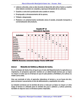 Plan de Desarrollo Municipal de Santa Ana – Yacuma - Beni

    Labores culturales, estas se dan durante el desarrollo del cultivo hasta su cosecha
      estas labores consisten en: carpidas y aporques (limpiado de los cultivos).
    Cosecha o corte de la producción esta sucede en verano.
    Empirguado o almacenamiento de los granos.
    Trillado o desgranado.
    Posterior a lo anteriormente nombrado viene el sacado, ensacado transporte y
      comercialización del producto.



                                     Cuadro N° 41
                                  Calendario Agrícola
                                                  Meses
      Actividad         E     F    M    A    M    J   J     A     S    O    N       D
  Roce                                       X    X   X
  Tumba                                           X   X
  Quema                                             X
  Basureo                                           X             X
  Siembra                                                         X    X
  Carpida 1                                                            X    X
  Carpida 2                                                                         X
  Cosecha            X   X                                                          X
  Desgranado             X
  Secado                      X
  Ensacado                        X
  Transporte                      X    X
  Comercialización                     X    X
 FUENTE: Encuestas comunales Equipo Técnico I&PR 2007


d.2.1.3      Rotación de Cultivos y Manejo de Suelos.
En el municipio de Santa Ana al igual que el resto del Departamento la agricultura es
migratoria, el campesino agricultor siembra en un determinado terreno por un lapso
no mayor a 5 años que es el tiempo en que el suelo pierde su fertilidad y los cultivos no
rinden como antes.

Una vez concluido el ciclo, el agricultor abandona el terreno y va en busca de otro,
para comenzar nuevamente el ciclo de deforestación y explotación de suelos.

La rotación comienza con la siembra de arroz o maíz por un lapso no mayor a 3 años
luego el terreno es utilizado para la siembra de yuca o plátano y cultivos perennes,
también en algunos casos se introduce pastos mejorados.



          Diagnóstico Municipal Consolidado – Elaborado por “ONG I&PR”                  92
 