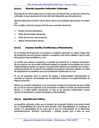 Plan de Desarrollo Municipal de Santa Ana – Yacuma - Beni

d.2.1.4.     Relación Superficie Cultivable/ Cultivada.

Del total de las tierras aptas para el cultivo que son 104.574 Has, se estiman 43.324 Has
cultivadas, lo que representa el 41.43% del total disponible aproximadamente.

Aproximadamente el 58.57% de las tierras de las comunidades permanecen sin ningún
uso.
Esto se debe a diversas razones entre las que se puede mencionar:

    Escasos recursos económicos.
    Falta de tecnología apropiada.
    Falta de insumos y herramientas.
    Mayor asesoramiento técnico.


d.2.1.5      Insumos: Semilla, Fertilizantes y Fitosanitarios.

En el Proceso de Producción el campesino e indígena agricultor no utiliza ningún tipo
de fertilizante sea este proceso orgánico o inorgánico este último debido a que el costo
del producto hace prohibitivo su uso.

La semilla que utiliza el campesino es aquella que aparta de su anterior producción.
No se conoce el uso de semilla certificada excepto en aquellas comunidades que se han
implementado proyectos de apoyo a la producción agrícola con dotación de semillas y
asistencia técnica. En las demás comunidades el productor desconoce debido a la falta
de capacitación los benéficos que en la producción puede traer sus usos.

El uso de pesticidas para el control de plagas y enfermedades recientemente es
conocido en algunas comunidades por el agricultor, gracias a la implementación de
algunos proyectos.

Hechas las consultas respectivas a los comunarios se llegó a la conclusión de que la falta
de uso de los insumos agrícolas en la producción se debía a la falta de asesoramiento
técnico y su bajo ingreso económico, lo que no les permite implementar nuevas
técnicas de producción y control de plagas y enfermedades.


d.2.1.6 Superficie por Cultivo.

La superficie cultivada, antes que el tamaño de la parcela familiar esta determinada
por la disponibilidad de mano de obra familiar. Esta disponibilidad, sin embargo, es
similar a la generalidad de los casos, por lo que las comunidades no se diferencias
significativamente “Estratos” económicos – sociales, puesto que, si bien en casos



           Diagnóstico Municipal Consolidado – Elaborado por “ONG I&PR”                93
 