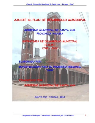 Plan de Desarrollo Municipal de Santa Ana – Yacuma - Beni




AJUSTE AL PLAN DE DESARROLLO MUNICIPAL


      GOBIERNO MUNICIPAL DE SANTA ANA
             PROVINCIA YACUMA


    ESTRATEGIA DE DESARROLLO MUNICIPAL
                  (E.D.M.)
                2008 – 2012




  ELABORADO POR:

  INVESTIGACION PARA EL PROGRESO REGIONAL
                   “I&PR”


  FINANCIADO POR:

      GOBIERNO MUNICIPAL DE SANTA ANA



                 SANTA ANA – YACUMA - BENI




    Diagnóstico Municipal Consolidado – Elaborado por “ONG I&PR”    1
 