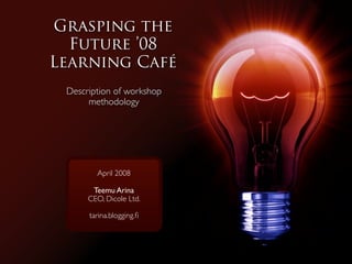 Grasping the
  Future ’08
Learning Café
 Description of workshop
      methodology




        April 2008

       Teemu Arina
      CEO, Dicole Ltd.

      tarina.blogging.ﬁ
 