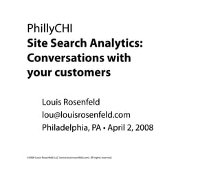 PhillyCHI
Site Search Analytics:
Conversations with
your customers

            Louis Rosenfeld
            lou@louisrosenfeld.com
            Philadelphia, PA • April 2, 2008


©2008 Louis Rosenfeld, LLC (www.louisrosenfeld.com). All rights reserved.
 