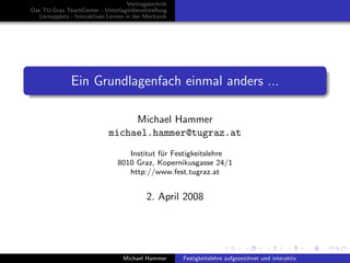 Vortragstechnik
Das TU-Graz TeachCenter - Unterlagenbereitstellung
   Lernapplets - Interaktives Lernen in der Mechanik




               Ein Grundlagenfach einmal anders ...

                                   Michael Hammer
                              michael.hammer@tugraz.at
                                    Institut f¨r Festigkeitslehre
                                              u
                                 8010 Graz, Kopernikusgasse 24/1
                                    http://www.fest.tugraz.at


                                             2. April 2008




                                   Michael Hammer       Festigkeitslehre aufgezeichnet und interaktiv
 