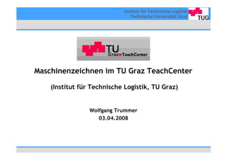 Institut für Technische Logistik
                               Technische Universität Graz




Maschinenzeichnen im TU Graz TeachCenter

    (Institut für Technische Logistik, TU Graz)


                 Wolfgang Trummer
                    03.04.2008
 