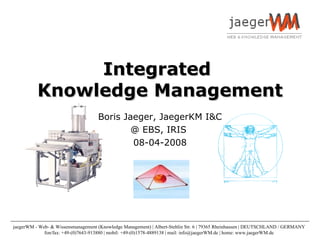 Integrated  Knowledge Management Boris Jaeger, JaegerKM I&C @ EBS, IRIS  08-04-2008 jaegerWM - Web- & Wissensmanagement (Knowledge Management) | Albert-Stehlin Str. 6 | 79365 Rheinhausen | DEUTSCHLAND / GERMANY  fon/fax: +49-(0)7643-913880 | mobil: +49-(0)1578-4889138 | mail: info@jaegerWM.de | home: www.jaegerWM.de  