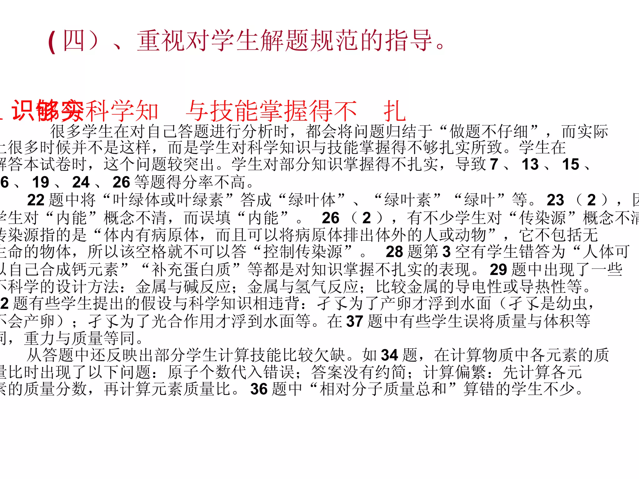 ( 四）、重视对学生解题规范的指导。 1 ．部分科学知识与技能掌握得不够扎实 很多学生在对自己答题进行分析时，都会将问题归结于“做题不仔细”，而实际 上很多时候并不是这样，而是学生对科学知识与技能掌握得不够扎实所致。学生在 解答本试卷时，这个问题较突出。学生对部分知识掌握得不扎实，导致 7 、 13 、 15 、 16 、 19 、 24 、 26 等题得分率不高。 22 题中将“叶绿体或叶绿素”答成“绿叶体”、“绿叶素”“绿叶”等。 23 （ 2 ），因有的 学生对“内能”概念不清，而误填“内能”。  26 （ 2 ），有不少学生对“传染源”概念不清， 传染源指的是“体内有病原体，而且可以将病原体排出体外的人或动物”，它不包括无 生命的物体，所以该空格就不可以答“控制传染源”。  28 题第 3 空有学生错答为“人体可 以自己合成钙元素”“补充蛋白质”等都是对知识掌握不扎实的表现。 29 题中出现了一些 不科学的设计方法：金属与碱反应；金属与氢气反应；比较金属的导电性或导热性等。 32 题有些学生提出的假设与科学知识相违背：孑孓为了产卵才浮到水面（孑孓是幼虫， 不会产卵）；孑孓为了光合作用才浮到水面等。在 37 题中有些学生误将质量与体积等 同，重力与质量等同。 从答题中还反映出部分学生计算技能比较欠缺。如 34 题，在计算物质中各元素的质 量比时出现了以下问题：原子个数代入错误；答案没有约简；计算偏繁：先计算各元 素的质量分数，再计算元素质量比。 36 题中“相对分子质量总和”算错的学生不少。 