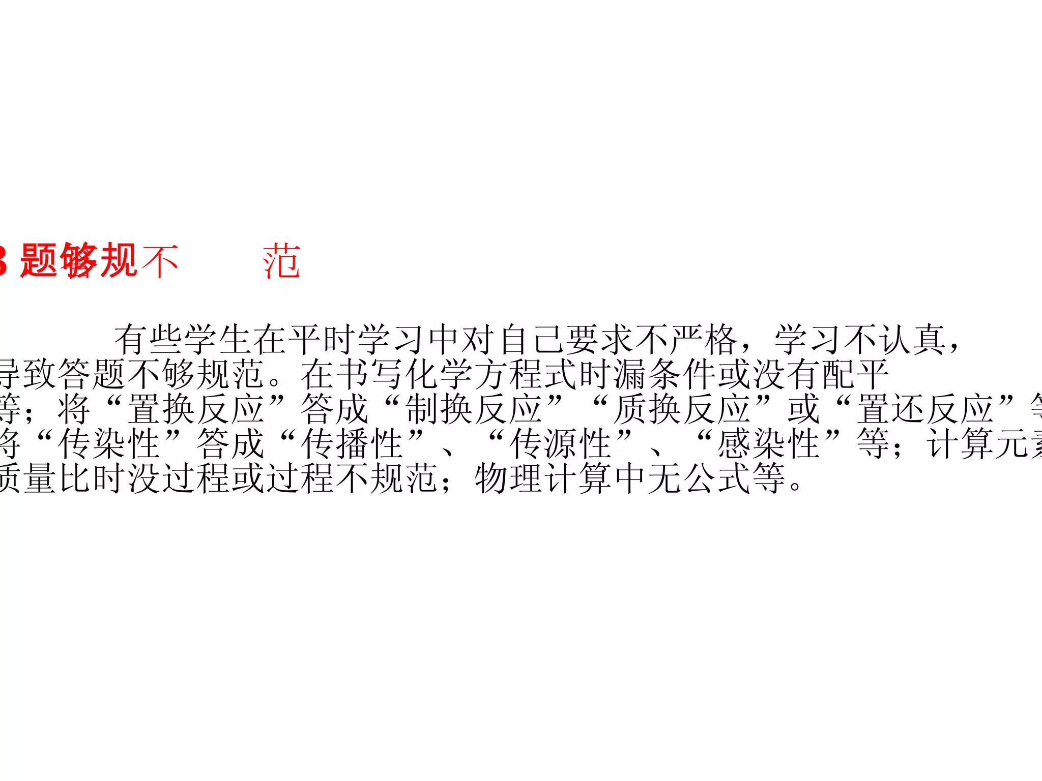 3 ．答题不够规范 有些学生在平时学习中对自己要求不严格，学习不认真， 导致答题不够规范。在书写化学方程式时漏条件或没有配平 等；将“置换反应”答成“制换反应”“质换反应”或“置还反应”等； 将“传染性”答成“传播性”、“传源性”、“感染性”等；计算元素 质量比时没过程或过程不规范；物理计算中无公式等。   