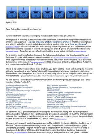                    <br />April 8, 2011<br />Dear Fellow Discussion Group Member,<br />I wanted to thank you for accepting my invitation to be connected on Linked In.  <br />My objective in reaching out to you is to share the fruit of 24 months of independent research on employee engagement – How to engage a global corporate workforce - that I have completed and which I feel offers a good global & cross-cultural starting point for a “new way forward” http://slidesha.re/f6PyRH for individuals like you and I wanting to lead organizations and develop employee potential in order to succeed in today’s emerging post-crisis & global environment and economy http://slidesha.re/gBvisr .  Together we can reflect upon building a new global mindset http://slidesha.re/eD9fLp. <br />As a starting point for reflection I suggest the following article about how the changes Harvard Business School’s MBA program recently announced http://poetsandquants.com/2011/01/24/what-business-really-thinks-of-the-mba/ were largely informed by research that resulted in the 2010 book “Rethinking the MBA: Business Education at a Crossroads ” http://slidesha.re/fmjG7K  by HBS professors Srikant M. Datar, David A. Garvin, and research associate Patrick G. Cullen <br /> <br />There is no catch; you don’t have to do anything you don’t want to – I am just sharing my research with you by putting it at your “virtual” disposal for consultation whenever you desire.  As I move forward I will keep you posted and continue to personally inform you of progress made as my idea moves forward – please note that to consult the links in this document you must be signed in to your LinkedIn account.<br />As well as you, I invited various other members from the following discussion groups that I am a member of to be “LinkedIn”:<br /> Eurodisney Opening Crew 1992  CEO Dilemma & HR Dilemma  <br />Bilingual Professionals (French/English) EAPT (European Association of Psychological Type) <br />Global Leader 2.0  MBTI Professionals <br />Corporate University and Learning & Development - Old Stamfordians <br />Sociocracy  The MBTI/Myers-Briggs Type Indicator Assessment  <br />L’Observatoire des Tendances  Organization and Development Network <br />Top linked HR Professionals  Chief Learning Officer Magazine  <br />Connecting Retail HR Disney & The Walt Disney Company Alumni <br />France Business & Professional Network  Learning & Development Professionals <br />RH Info; BSC NetworkLinked HR; Employee Engagement Emporium  <br />HR & Talent Management executives  Theme Park Professionals<br />Membres de l’ANDRHLinkedIn HR Think Tank<br />Star Performers career networkStrategic business transformations & change management<br />Employee Engagement & organizational culture pros.Best of HBR; Human Resource IQ<br />To date over 1600 group members have accepted my invitation. Along with my own personal connections this network of 2 311 professionals’ gives direct access to 1.0 % of the entire LinkedIn network, has members in over 80 countries and what’s more, our contacts give us the possibility to access another 15% of the networks 100 million users http://slidesha.re/h2l4bo.<br />My quest and research started two years ago, in March 2009.  In January 2009 as the Director of Mobility, Communication and Learning for the Hertz Corporations post-transformation global Customer Experience Program my brief was to integrate both the Human Resources Centre of Excellence & Employer of Choice branding initiatives and the Global Customer Experience Branding http://slidesha.re/fqRnMK  initiatives in order to engage a corporation in a new global customer experience known internally as “Love Hertz”- a best in class experience for all involved http://slidesha.re/h6lWAL.   <br />However, when the Hertz Corporation laid off 4000 employees worldwide in January 2009 http://slidesha.re/eLWkPs and just 3 months after the program was launched, I along with 3999 others from around the globe was literally whipped out to sea by the brewing global economic crisis.  Remaining both inspired and motivated by the Customer Experience Vision championed by Hertz that I had been so inspired by http://slidesha.re/hLJstp, I decided to continue to work on employee engagement http://slidesha.re/fMMYn9  in what has become a long sabbatical that has allowed me to turn my 2009 employee engagement vision into a concept that I have baptized Human Sigma Made in France; a concept largely inspired by Professor John Fleming & Human Sigma http://slidesha.re/dOTlQ8 .  <br />The building of my concept started back in May 2009 on Facebook following my return to France after having being certified in the Interstrength Method with Dr. Linda Berens http://slidesha.re/foarjA  and her team in Huntington Beach, CA.  I have been fortunate enough to engage over 1000+ of my former friends and colleagues from the Walt Disney Company http://slidesha.re/ebpAuL, Truffaut http://slidesha.re/hHNVuP , Photo Service http://slidesha.re/fWz7G3    and the Hertz Corporation, in the evolution of my thinking and consequent realization of my vision and work over the last two years (Face book http://slidesha.re/gp20SR & The “building of Human Sigma Made in France” http://slidesha.re/ewpoFQ).<br />Presented as an animated video with written comments, Human Sigma Made in France, http://slidesha.re/bqRrbL uses modern technology to bring to life the culmination of different lessons learned from the various work experiences I’ve had across the world and in very different companies http://slidesha.re/fmGs21 and cultures http://slidesha.re/hnstZI.<br />My reason for sharing is twofold; firstly I want to share the passion for human resources, employee engagement & storytelling that I learned from my 13 years of  with the Walt Disney Company with the magic of Pixie Dust http://slidesha.re/eIhk4A both in the US http://slidesha.re/dTfwwH  and in France http://slidesha.re/hwLpVk ; secondly, I wanted to share with you the findings of my work and the concept that I have come up with that I have baptized, Human Sigma Made in France as well as those at the source of the various ideas and approaches that I have closely studied and integrated into my concept “Human Sigma Made in France”.  <br />The “Magic Ingredients” used to build Human Sigma Made in France:<br />   Holacracy – HolacracyOnehttp://www.holacracy.org/<br />  Dr. Linda V. Beren’s & The Interstrength Method http://www.interstrength.com/<br />  Sociocracy - Integral Governance Institutehttp://sociocratie.unblog.fr/<br />  The MBTI tool and Jungian psychology http://www.osiris-conseil.com <br />  Dan Ariely & Behavioral Economics  http://slidesha.re/gft4tK <br />  Daniel Pink and his best-seller “A Whole New Mind” http://www.danpink.com<br /> Daniel Pink’s new bestseller “DRIVE”http://slidesha.re/ii4FYZ<br /> Dennis Snow’s bestseller, “Lessons from the Mouse” http://snowassociates.com<br />Lee Cockerell’s bestseller, “Creating Magic”http://www.leecockerell.com<br />Graham Keen and behavioural cultural changehttp://www.grahamkeen.com/<br />Dario Nardi’s Personality Types I-Phone applicationhttp://www.personalityapps.com/Personality_Types<br />The path to peak performance HBR Videohttp://slidesha.re/eANpnA<br />Human Sigma Made in France also integrates the many lessons learned from The Hertz Corporation where the balanced scorecard http://slidesha.re/dSx0hV and Myers-Briggs Type Indicator or MBTI http://slidesha.re/hgF01k were used in Europe as a potent means of bettering cross-cultural communication, self understanding and teamwork.  The MBTI was introduced in Hertz France http://slidesha.re/dRXUN2 as an engaging way http://slidesha.re/gZqWOn of accompanying the transformation of a non-English speaking corporate culture http://slidesha.re/dMbLZx; a transformation orchestrated globally by the Hertz Corporation, headquartered in Park Ridge, New York, USA http://slidesha.re/g6mHNt. <br />Human Sigma Made in France uses storytelling skills to integrate the balanced scorecard concept and new 21st Century Corporate Vision, Mission and Value statements  and employs Linda Beren’s Interstrength Method  to provide the “self discovery process” & interaction dynamics http://slidesha.re/foarjA necessary to unanimously engage and integrate stakeholders into a constant employee/customer process of “live learning”- an experience often referred to as the reality of our daily lives or more rationally as the day to day in and outs of “Customer Experience” & “Work life” http://slidesha.re/ewpoFQ .  Incidentally, this is the same work life that employee engagement research informs us that “the actors” are screaming out to be a part of and that requires managers at all levels to become skilled storytellers.  An article I wrote for a recent International Newsletter for Portfolio International will give you further information on this subject http://slidesha.re/f0tjAA.<br />There are some very interesting new paradigms being proposed around the world by different schools of thought that address the change that is needed in how we can run our companies (governance) in the emerging, post-crisis “new global economy”. Remember what Thomas Friedman said about Globalization 3.0 (which started with the millennium bug) in his book “The World is Flat? (http://slidesha.re/hbIBDH). Tom said that Globalization 3.0 is all about “the individual” - individuals can for the first time ever sell their skills and achievements and work anywhere in the world by engaging themselves with whomever they want and all by creating a win-win situation for all involved http://slidesha.re/dGXbdA.  Human Sigma Made in France is my vision and my ideas that I offer as a starting point for some form of global discussion amongst a broad representation of Group Members or stakeholders http://slidesha.re/eOqDbU.<br />We all have thousands of experiences that can provide the foundation for stories that help perpetuate an idea, concept, or culture. You simply have to think about those things that have had an impact on you, a customer, or an employee. I am saying that it is important for you to become a good storyteller; however, good storytellers were poor storytellers first. Good storytellers got to be good by telling stories. That's really the only way to get good at it. <br />I can tell you that a good story for business has three components: the setup, the story itself, and the point. The setup tells the listener why you are telling the story. The setup doesn't give away the ending, but it lets the listener know that the story is about having fun, or the importance of providing good service, etc http://slidesha.re/hsJ3Y5.  The story itself is exactly that and it will get better each time you tell it. The point tells the listener about the lesson the story illustrates & provides the foundation for a discussion on methods for maintaining the dignity of an employee while taking corrective action.  How Coca-Cola’s CEO & Chief Storyteller sees 2011 http://slidesha.re/h4v93A at Davos.<br />Human Sigma Made in France assures the integration of people (employee and customer experience) and internal processes by engaging them in corporate strategy which is rolled out in real-time as a story http://slidesha.re/eDuZV0 using the balanced scorecard as the guiding light http://slidesha.re/h3taP9.<br />The Art and Skill of Storytelling………….… Once upon a time http://slidesha.re/h2oXkf on the 14 September 2005, a car rental company changed forever when the Ford Motor Company confirmed its intent to sell its Hertz rental car subsidiary to a group of private investors in a deal valued at €15 billion ($US 19 million).  The sale made was one of the largest ever to a group of equity firms and allowed Ford to cash in on one of its most valuable assets as it faced falling profits in its manufacturing operations.  Ford received $US 5.6 billion in cash for Hertz which was at the time the largest car rental company in the US as well as being the only global car rental company – a laureate that Hertz has maintained to date. <br />This sale put Hertz, a company that had been owned by public corporations for much of its 87 year history, under the control of three private equity investment firms: Clayton Dubilier & Rice, the Carlyle Group and Merrill Lynch Global Private Equity.  To finance the deal, the investors used $US 2.3 billion in cash and assumed the remaining amount as debt. <br />Today Hertz is a 90+-year old company with a rich legacy of industry leadership and service and with a “new mission” to be the most efficient, high quality, customer focused company in the rental markets the company serves and moves into. In support of this mission, the company has undergone a 3+year worldwide reorganization program (which commenced at the beginning of 2007 http://slidesha.re/gXIQcu ) in order to operate more efficiently, as well as further improve customer service and employee satisfaction.<br />As part of the overall global reorganization of Hertz that followed, departmental functions were transformed into global centers of excellence, whereas previously the functions operated on a country or US or other regional basis.  The HR function is a key example of this initiative. Previously, the HR teams in each of Hertz's company owned (corporate) countries had previously operated fairly autonomously, each with country-driven approaches to their own markets, and with RAC and HERC teams operating separately. Now, however, as a result of the reorganization of the global HR function, all HR employees from all countries across both RAC and HERC are part of one global HR team, which is organized into closely linked, pan geographic HR disciplines.<br />In December 2006, Hertz’s new CEO Mark FRISSORA (appointed July 2006), communicated by global webcast http://slidesha.re/eAxnJL  to all Hertz employees worldwide new corporate Vision, Mission and Values http://slidesha.re/hoqppi as well as the corporate objective of becoming a best-in-class Corporation and the employer of choice in the global car rental industry.   Marching orders were clearly given to transform the Corporation into an quot;
Employer of Choicequot;
 - http://slidesha.re/fajNmw in order to both attract and retain the best talent in the industry. Hertz consequently implemented on a global scale, a number of far-reaching initiatives to develop the company as a ' best in class' employer, and carefully measured employee views of progress through bi-annual employee pulse surveys. Furthermore, a specialist task force within the HR group completed a Global Employee Retention Project to address seven key areas relating to employee retention: Attracting new employees; Recruiting new employees; Integrating new employees; Rewarding employees; Growth & Career Opportunities; Managing & Engaging employees and Separating from employees. <br />I was very fortunate to have been part of this incredible Corporate and HR Transformational process, as Hertz France’s Training & Development Director http://slidesha.re/hfKzsu and as one of two Pulse coordinators (employee satisfaction) for Hertz France and finally as the Global  Customer Experience’s employee engagement guru charged with masterminding the new “Love Hertz” experience .  Using the balanced scorecard concept and new Corporate vision, Mission and Value statements to lead, guide and inspire local workforces our objective was to create one common identity for the global customer experience program; a common identity closely aligned with the overall identity of the global organization: an identity, Love Hertz http://slidesha.re/gEH9hV, which helped convey to both internal and external audiences worldwide that Hertz is indeed an exciting and rewarding company to work for. <br />Measure 2011 – read the transcript of Hertz Global Holdings http://slidesha.re/hl2Eju conference call and CEO Mark Frissora’s comments at recent presentation of Hertz Global Holdings 2010 and 4th quarter results in February 2011. http://slidesha.re/dVau3a.<br />This experience nourished the building of my new Human Sigma Made in France storytelling concept that I am honored to share for with you and other group members as a starting point for discussing together globally a “new way forward” as to just how corporate governance and employee engagement are integrated into real-time operations in order to drive discretionary effort and employee “best place to work” initiatives; all by creating win-win experiences kindled by the intrinsic motivation of all involved. http://slidesha.re/gUJuGL<br />My approach to answer the question as to “just how does one actually engage a global workforce”?  was guided by the Research on quot;
Best in Classquot;
 Customer Experiences performed across several different industries - a study commissioned by the London Business School Summer School 2008 for Hertz; storytelling was the methodology that was to be used to integrate the customer and employee into one experience; a concept known as Human Sigma as presented by Professor John Fleming of the Gallup Organization is his book Human Sigma http://slidesha.re/e6Mi0n.  The Gallup Organizations work on Behavioral Economics http://slidesha.re/hXFhxX was also a key business approach that inspired my concept Human Sigma made in France.<br />The desired final state (modeled after the Hertz Corporations 2005 http://slidesha.re/ikAHrn - 2009 transformation) was a new and transformed agile and global organization that had metamorphosed itself into a quot;
Best in Class Companyquot;
 and an quot;
Employer of Choicequot;
 both on the inside and the outside.  We are Hertz, they’re not http://slidesha.re/ehbtOK – a company where the engagement, sheer passion and incredible storytelling skills demonstrated by employees all around the world, fuels discretionary effort and engages a “global workforce” in the constant and often mundane process that can be everyday life http://slidesha.re/gxahFs …….a true example of doing more with less by creating a win-win situation for all involved.   As said David Wasserman, a partner at Clayton who negotiated the terms of the sale of the Hertz Rental Car Company with Ford back in 2005:  “I think there’s no doubt at the end of the day that this was a win-win-win transaction.  It demonstrates the power of private equity in helping corporations restructure their balance sheets”.  <br />Thank you for taking the time to read this mail and to look at my presentation.  If your interest is sparked and you desire to learn more please visit my LinkedIn Profile Page where different aspects of my concept are presented along with my credentials http://slidesha.re/9yxdbw <br />I look forward to engaging you in further discussion and exchanging with you at a future date.  Best regards and warmest greetings from spring in Paris, <br />Simon PENNY<br />