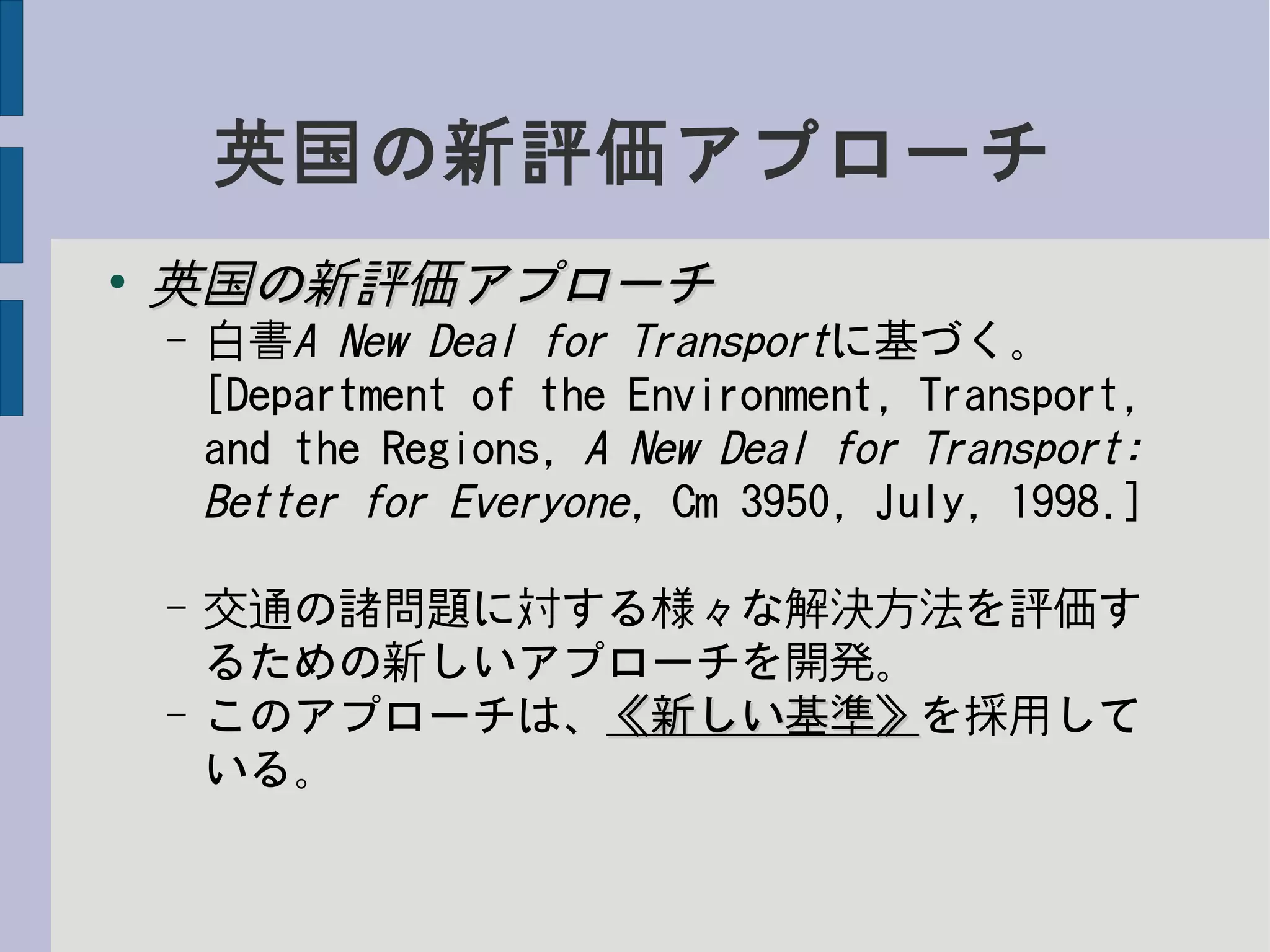 英国の新評価アプローチ
●
英国の新評価アプローチ英国の新評価アプローチ
– 白書A New Deal for Transportに基づく。
[Department of the Environment, Transport,
and the Regions, A New Deal for Transport:
Better for Everyone, Cm 3950, July, 1998.]
– 交通の諸問題に対する様々な解決方法を評価す
るための新しいアプローチを開発。
– このアプローチは、《新しい基準》《新しい基準》を採用して
いる。
 