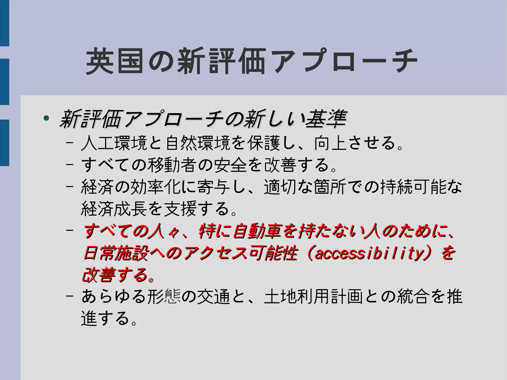 英国の新評価アプローチ
●
新評価アプローチの新しい基準新評価アプローチの新しい基準
– 人工環境と自然環境を保護し、向上させる。
– すべての移動者の安全を改善する。
– 経済の効率化に寄与し、適切な箇所での持続可能な
経済成長を支援する。
– すべての人々、特に自動車を持たない人のために、すべての人々、特に自動車を持たない人のために、
日常施設へのアクセス可能性（日常施設へのアクセス可能性（accessibilityaccessibility）を）を
改善する。改善する。
– あらゆる形態の交通と、土地利用計画との統合を推
進する。
 
