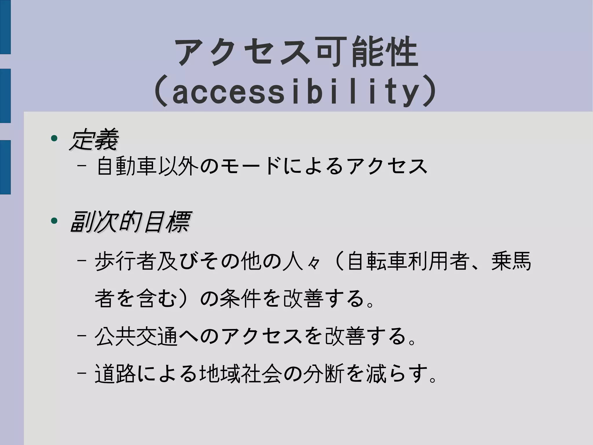 アクセス可能性
（accessibility）
●
定義定義
– 自動車以外のモードによるアクセス
●
副次的目標副次的目標
– 歩行者及びその他の人々（自転車利用者、乗馬
者を含む）の条件を改善する。
– 公共交通へのアクセスを改善する。
– 道路による地域社会の分断を減らす。
 