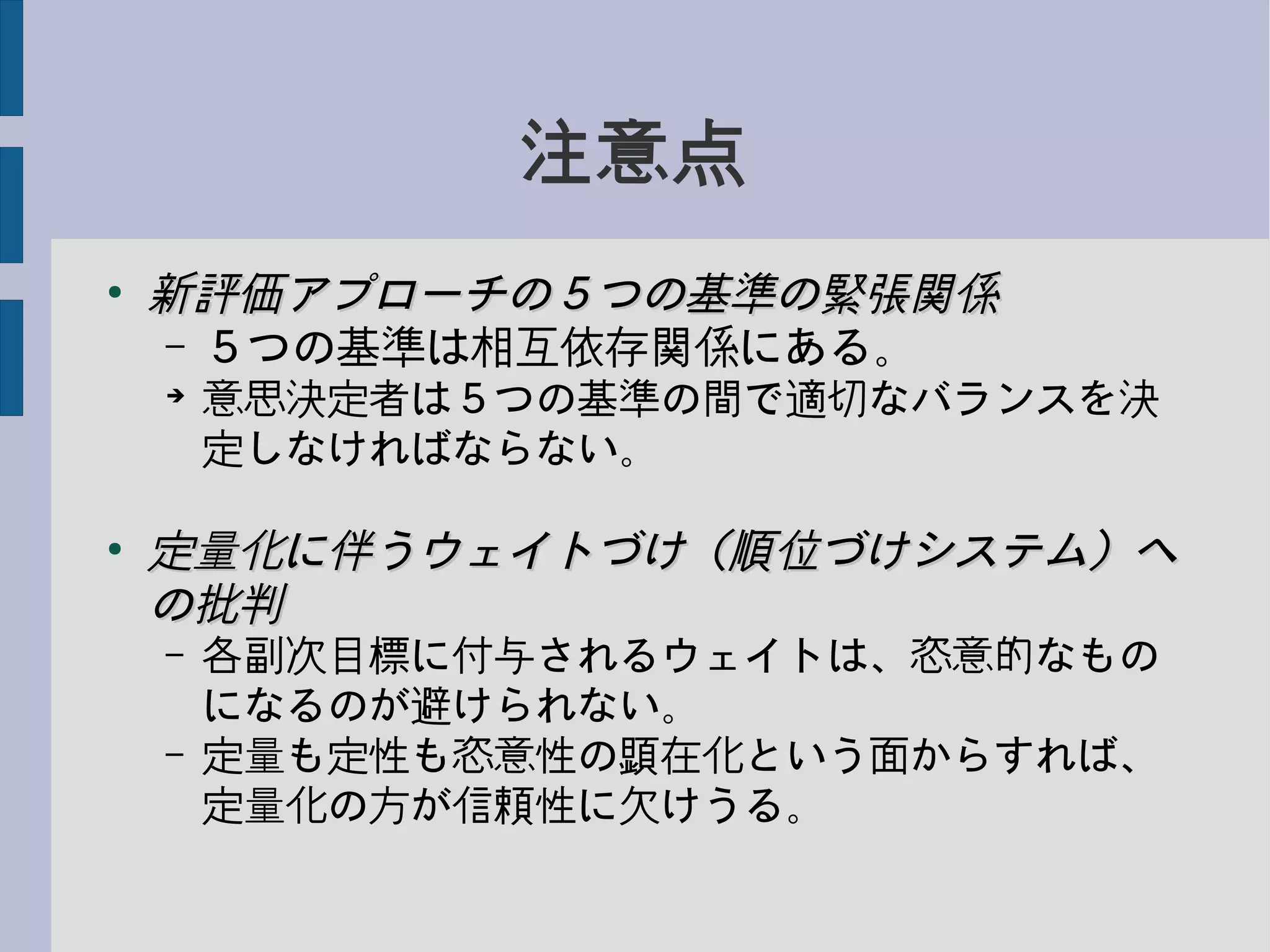 注意点
●
新評価アプローチの５つの基準の緊張関係新評価アプローチの５つの基準の緊張関係
– ５つの基準は相互依存関係にある。
➔
意思決定者は５つの基準の間で適切なバランスを決
定しなければならない。
●
定量化に伴うウェイトづけ（順位づけシステム）へ定量化に伴うウェイトづけ（順位づけシステム）へ
の批判の批判
– 各副次目標に付与されるウェイトは、恣意的なもの
になるのが避けられない。
– 定量も定性も恣意性の顕在化という面からすれば、
定量化の方が信頼性に欠けうる。
 
