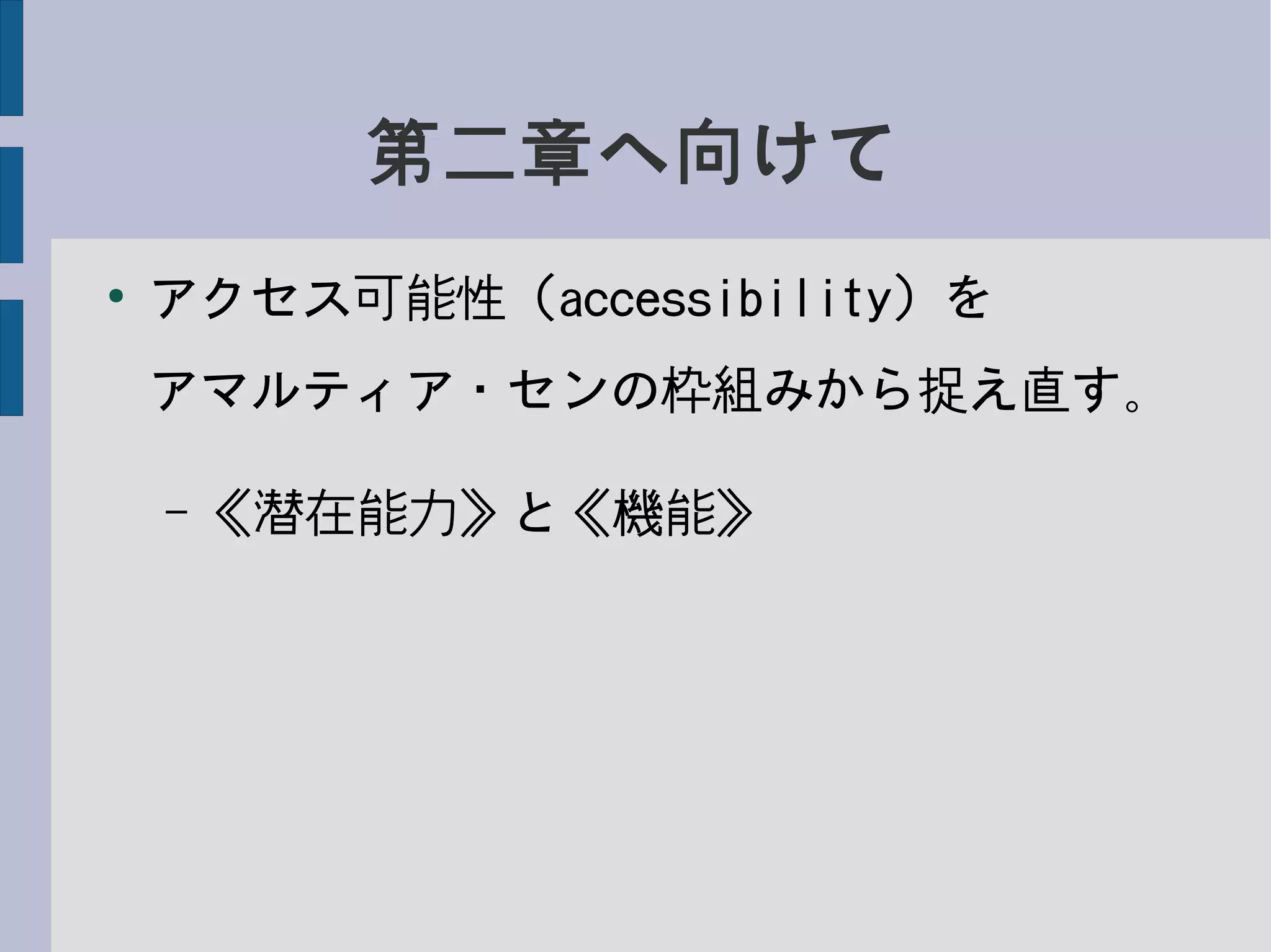 第二章へ向けて
●
アクセス可能性（accessibility）を
アマルティア・センの枠組みから捉え直す。
– 《潜在能力》と《機能》
 