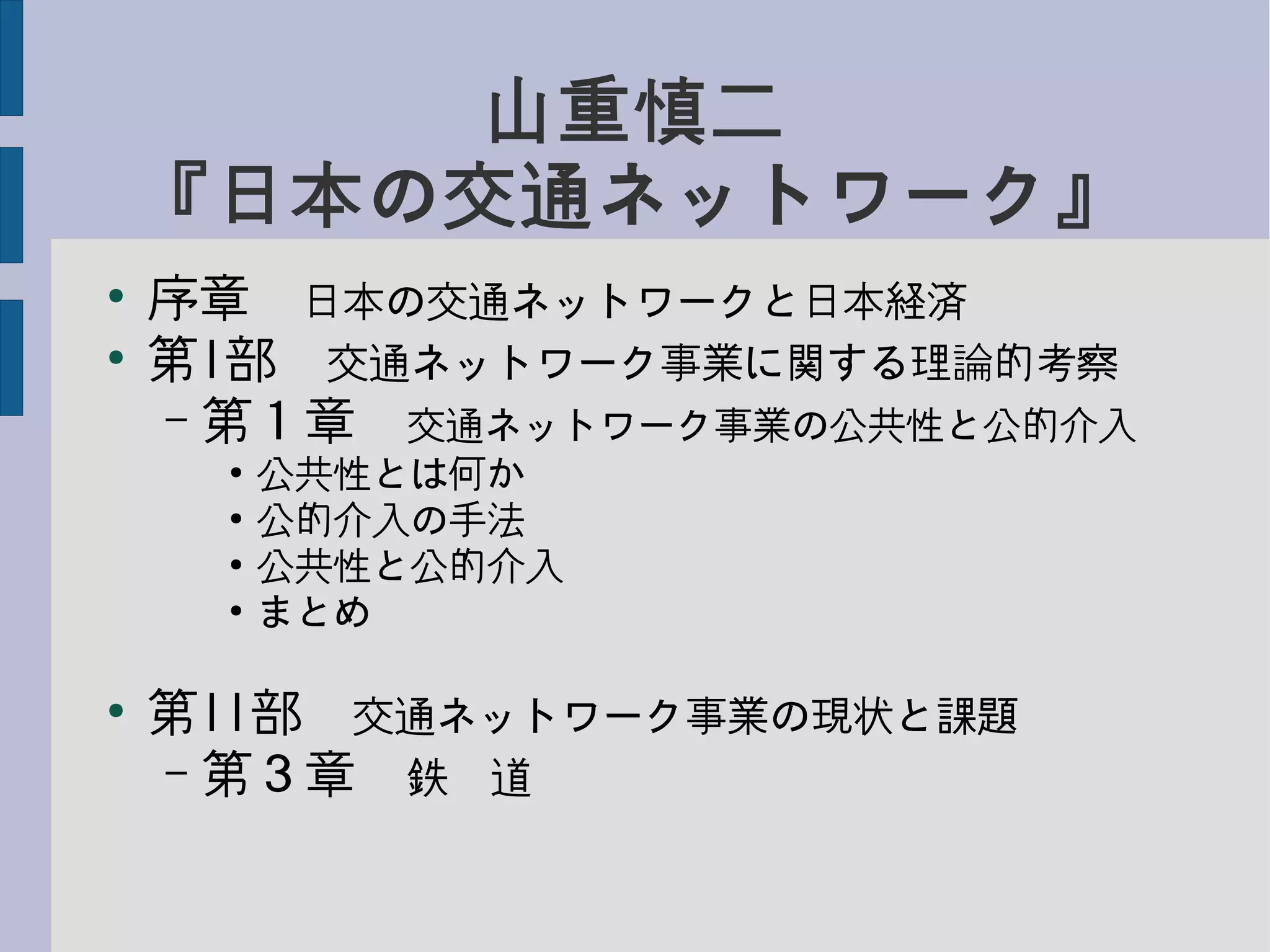 山重慎二
『日本の交通ネットワーク』
●
序章　日本の交通ネットワークと日本経済
●
第I部　交通ネットワーク事業に関する理論的考察
– 第１章　交通ネットワーク事業の公共性と公的介入
●
公共性とは何か
●
公的介入の手法
●
公共性と公的介入
●
まとめ
●
第II部　交通ネットワーク事業の現状と課題
– 第３章　鉄　道
 
