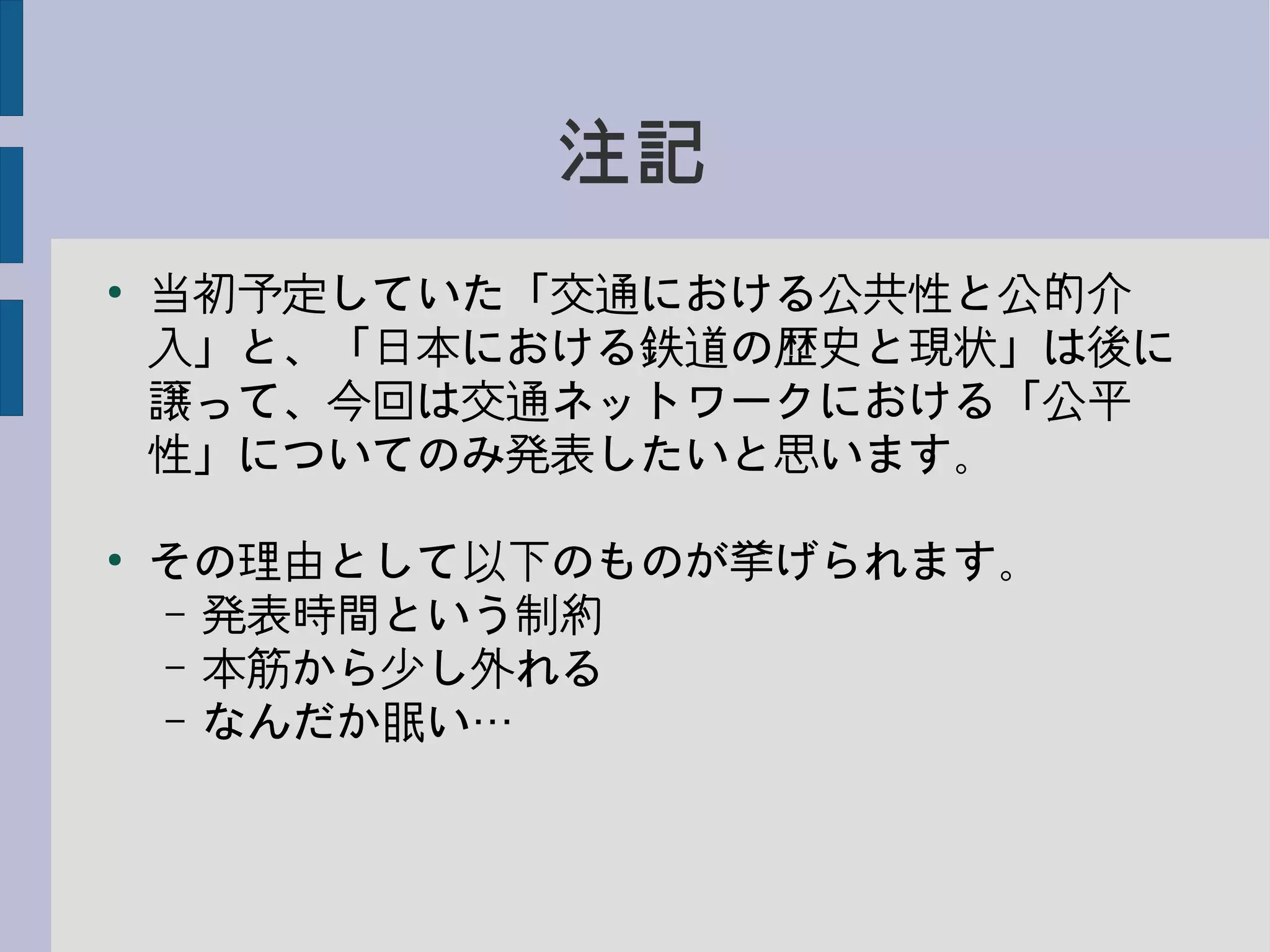 注記
●
当初予定していた「交通における公共性と公的介
入」と、「日本における鉄道の歴史と現状」は後に
譲って、今回は交通ネットワークにおける「公平
性」についてのみ発表したいと思います。
●
その理由として以下のものが挙げられます。
– 発表時間という制約
– 本筋から少し外れる
– なんだか眠い…
 