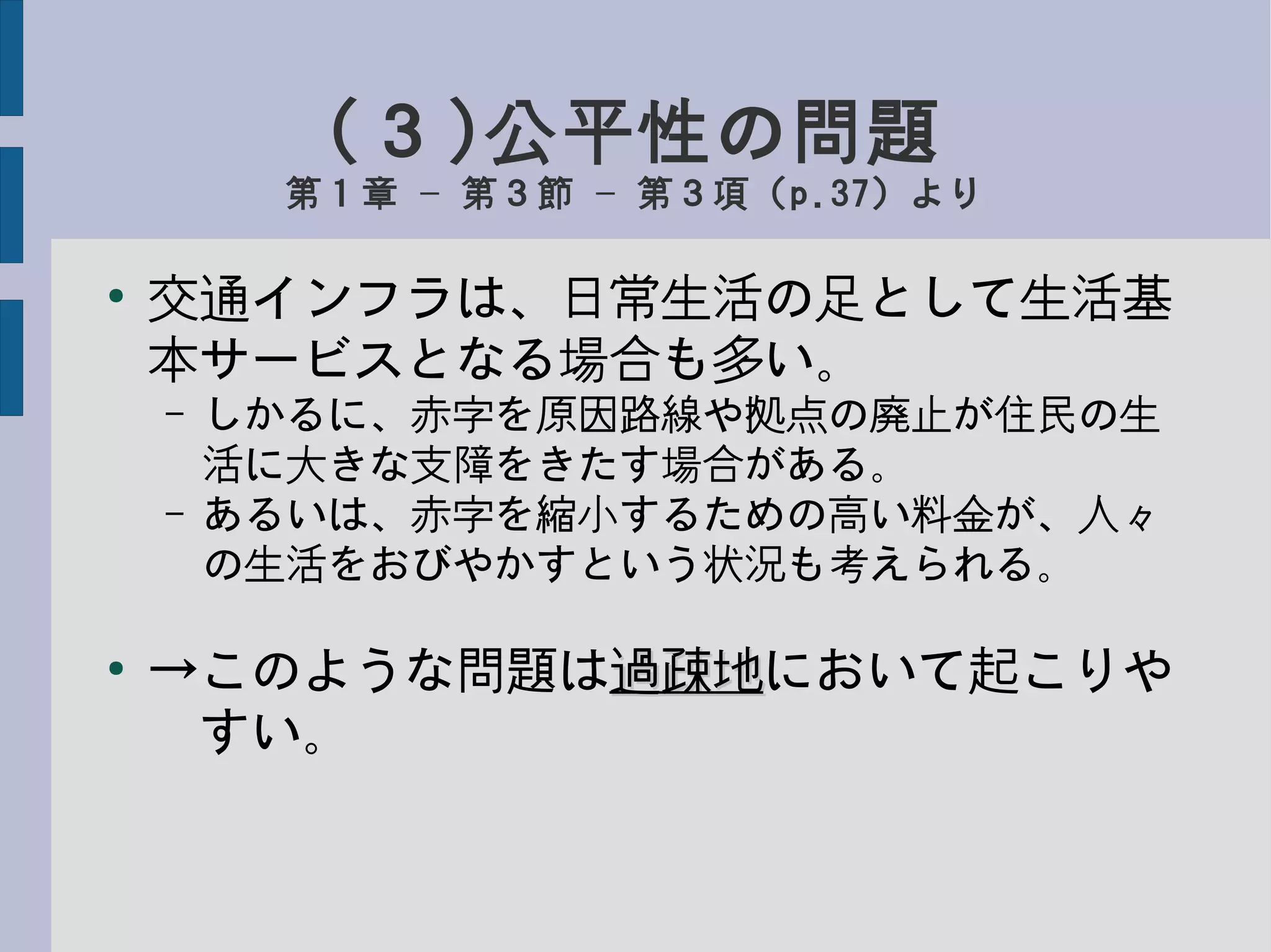 (３)公平性の問題
第１章 第３節 第３項（– – p.37）より
●
交通インフラは、日常生活の足として生活基
本サービスとなる場合も多い。
– しかるに、赤字を原因路線や拠点の廃止が住民の生
活に大きな支障をきたす場合がある。
– あるいは、赤字を縮小するための高い料金が、人々
の生活をおびやかすという状況も考えられる。
●
→このような問題は過疎地過疎地において起こりや
　すい。
 