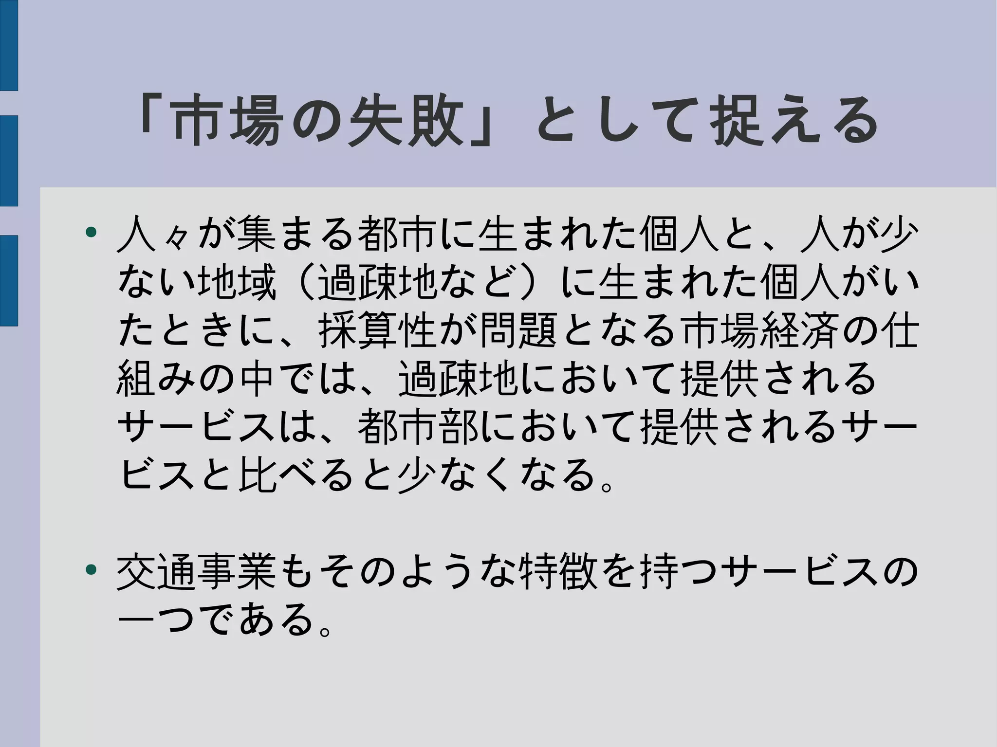 「市場の失敗」として捉える
●
人々が集まる都市に生まれた個人と、人が少
ない地域（過疎地など）に生まれた個人がい
たときに、採算性が問題となる市場経済の仕
組みの中では、過疎地において提供される
サービスは、都市部において提供されるサー
ビスと比べると少なくなる。
●
交通事業もそのような特徴を持つサービスの
一つである。
 