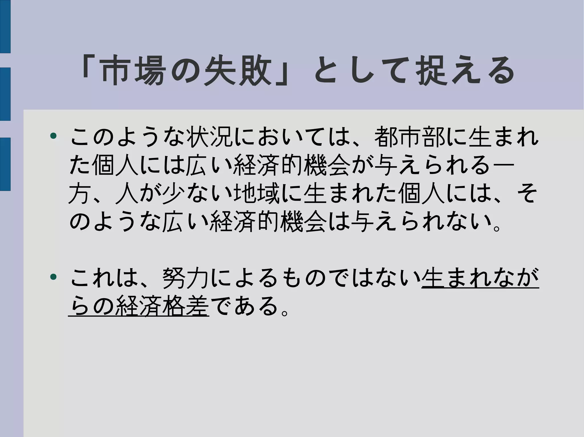 「市場の失敗」として捉える
●
このような状況においては、都市部に生まれ
た個人には広い経済的機会が与えられる一
方、人が少ない地域に生まれた個人には、そ
のような広い経済的機会は与えられない。
●
これは、努力によるものではない生まれなが
らの経済格差である。
 