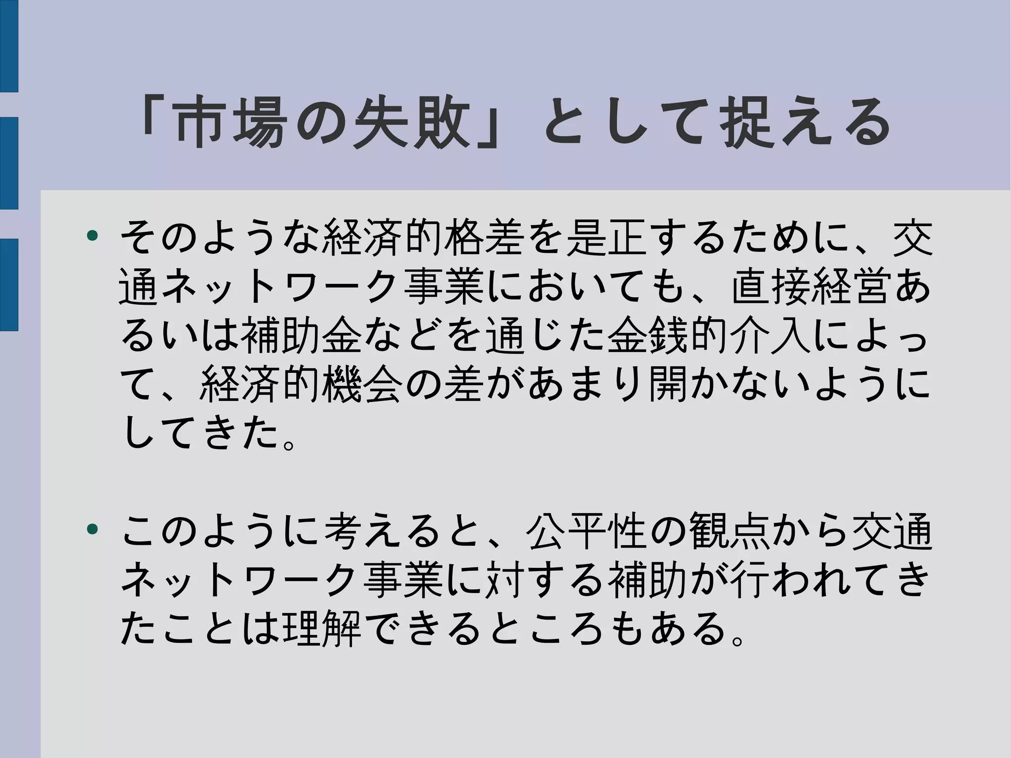 「市場の失敗」として捉える
●
そのような経済的格差を是正するために、交
通ネットワーク事業においても、直接経営あ
るいは補助金などを通じた金銭的介入によっ
て、経済的機会の差があまり開かないように
してきた。
●
このように考えると、公平性の観点から交通
ネットワーク事業に対する補助が行われてき
たことは理解できるところもある。
 