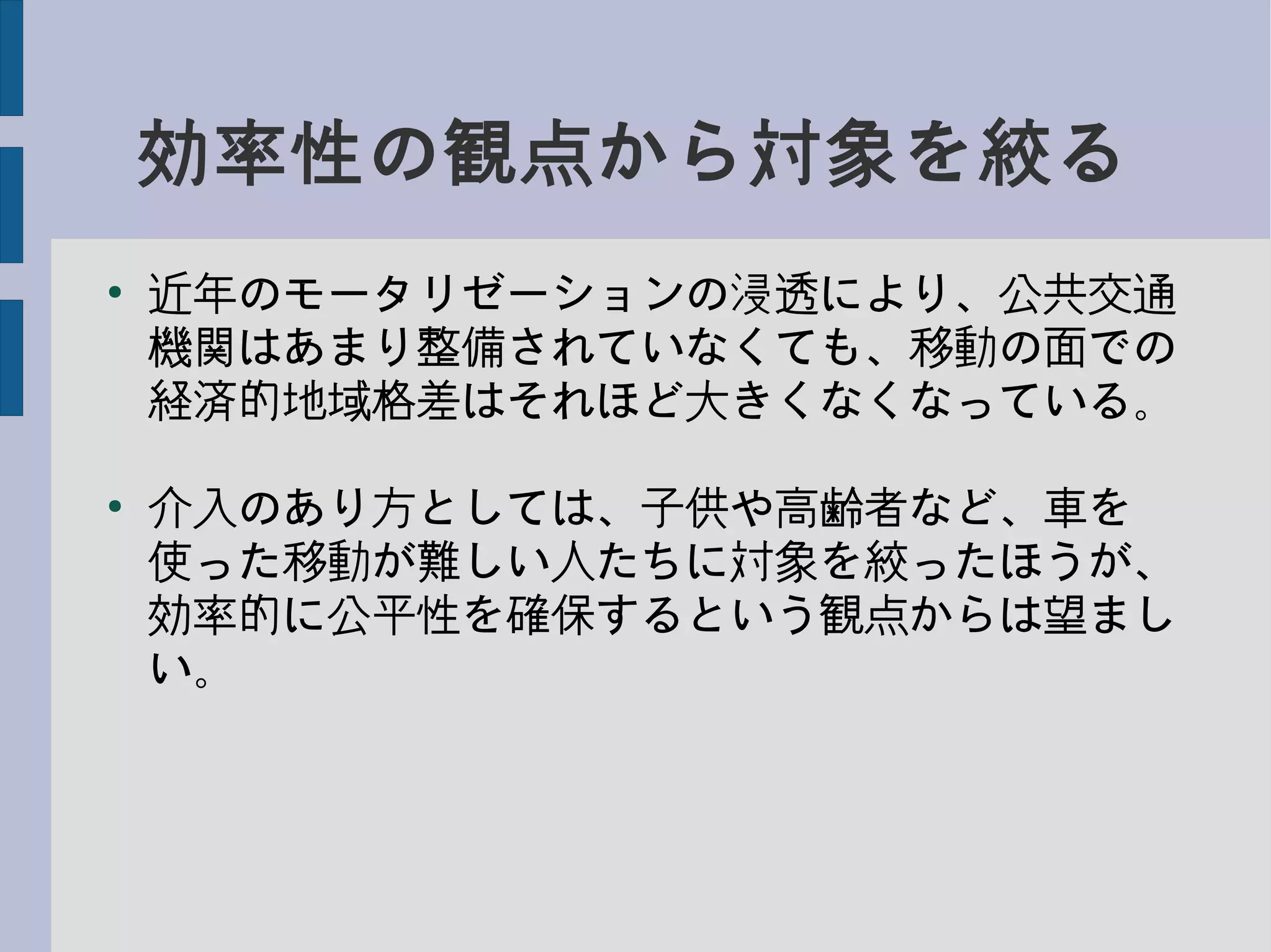 効率性の観点から対象を絞る
●
近年のモータリゼーションの浸透により、公共交通
機関はあまり整備されていなくても、移動の面での
経済的地域格差はそれほど大きくなくなっている。
●
介入のあり方としては、子供や高齢者など、車を
使った移動が難しい人たちに対象を絞ったほうが、
効率的に公平性を確保するという観点からは望まし
い。
 