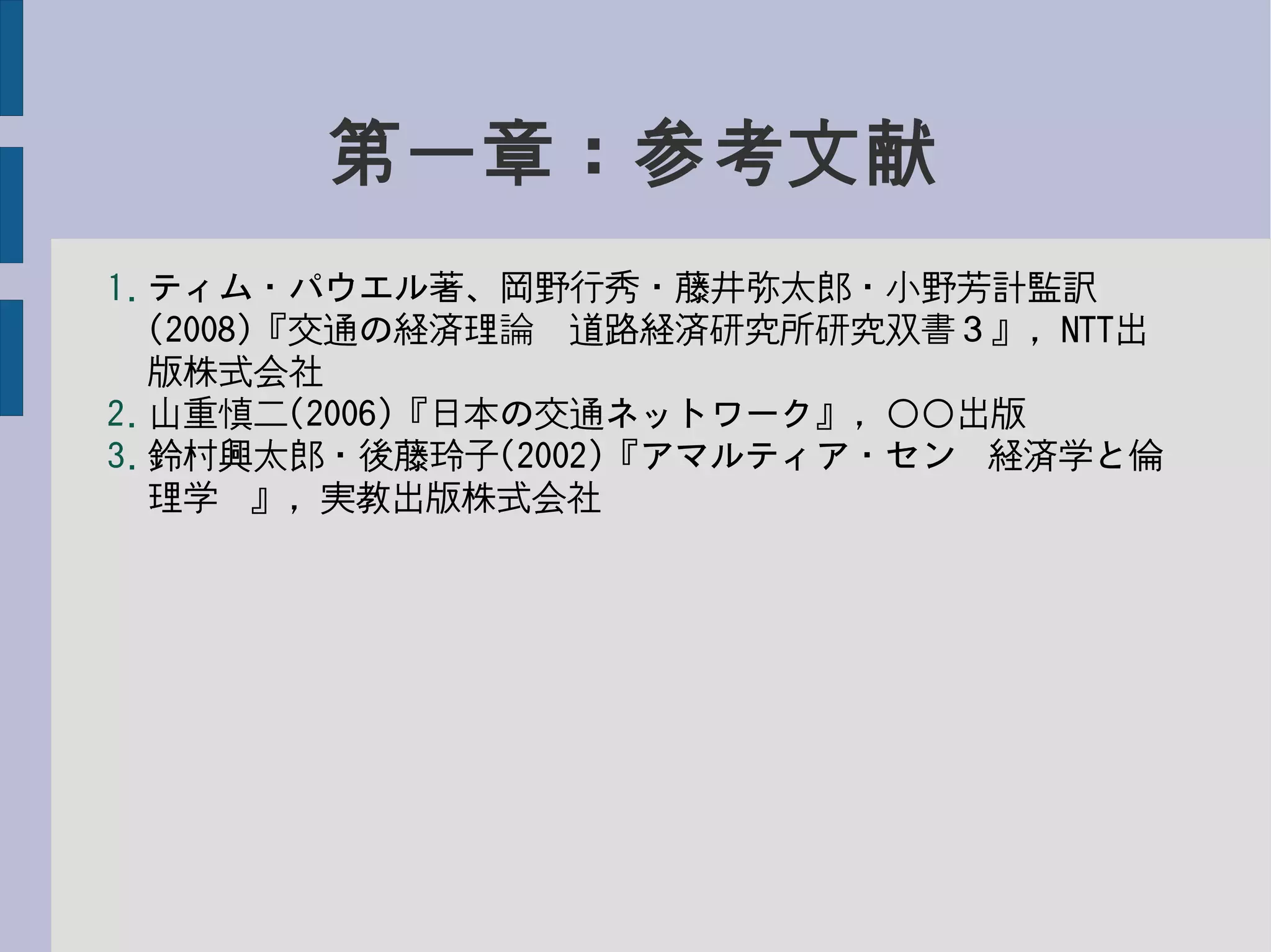 第一章：参考文献
1. ティム・パウエル著、岡野行秀・藤井弥太郎・小野芳計監訳
(2008)『交通の経済理論　道路経済研究所研究双書３』，NTT出
版株式会社
2. 山重慎二(2006)『日本の交通ネットワーク』，○○出版
3. 鈴村興太郎・後藤玲子(2002)『アマルティア・セン−経済学と倫
理学−』，実教出版株式会社
 
