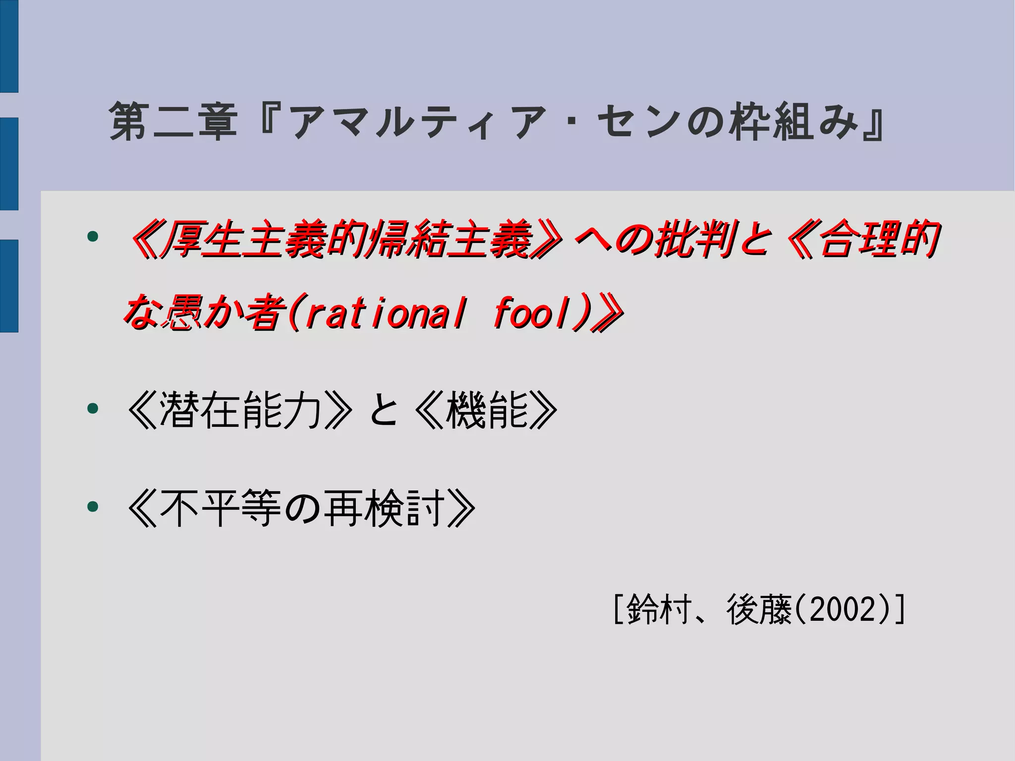 第二章『アマルティア・センの枠組み』
●
《厚生主義的帰結主義》への批判と《合理的《厚生主義的帰結主義》への批判と《合理的
な愚か者な愚か者(rational fool)(rational fool)》》
●
《潜在能力》と《機能》
●
《不平等の再検討》
　　　　　　　　　　　　[鈴村、後藤(2002)]
 