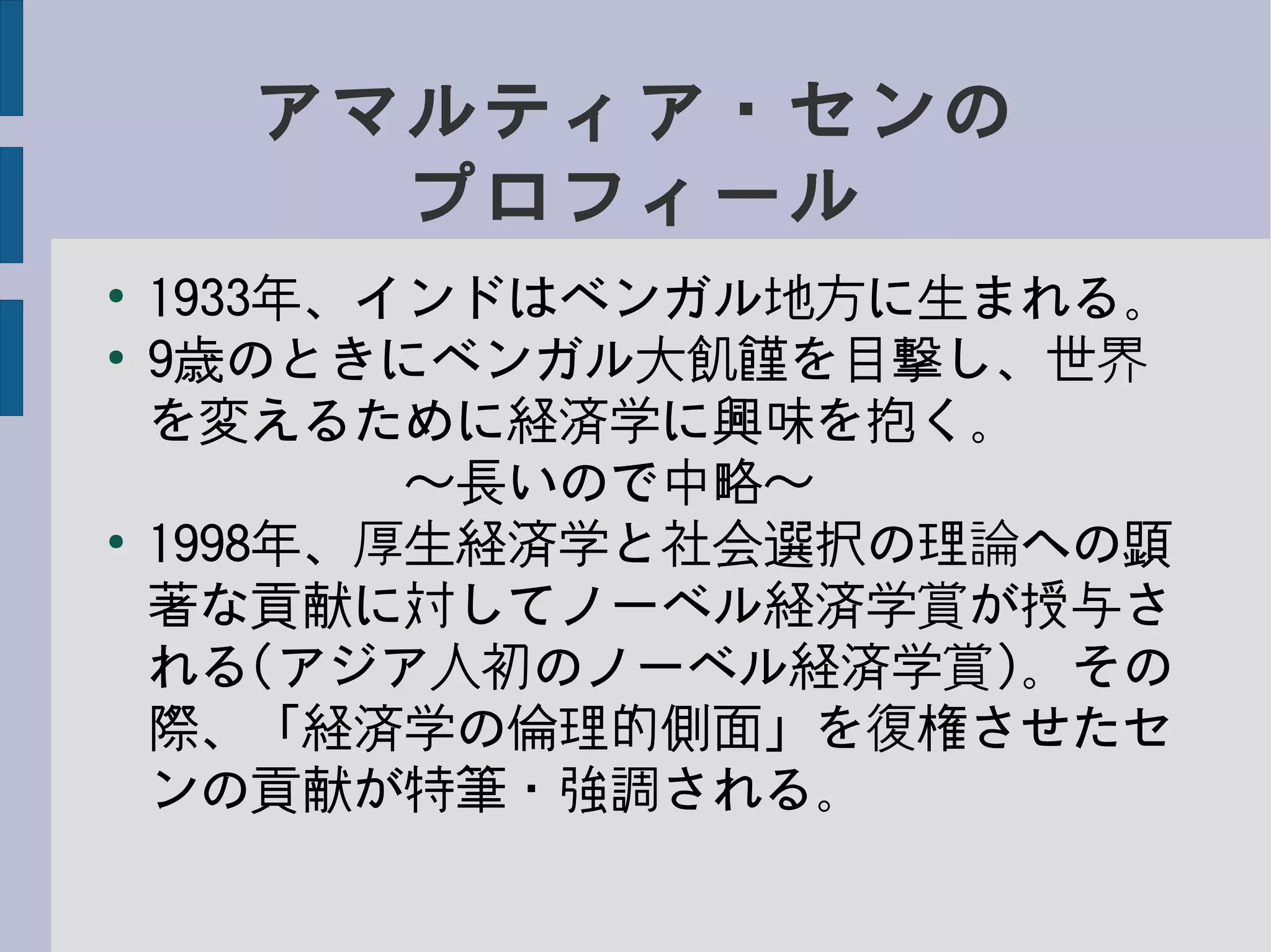 アマルティア・センの
プロフィール
●
1933年、インドはベンガル地方に生まれる。
●
9歳のときにベンガル大飢饉を目撃し、世界
を変えるために経済学に興味を抱く。
　　　　　〜長いので中略〜
●
1998年、厚生経済学と社会選択の理論への顕
著な貢献に対してノーベル経済学賞が授与さ
れる(アジア人初のノーベル経済学賞)。その
際、「経済学の倫理的側面」を復権させたセ
ンの貢献が特筆・強調される。
 