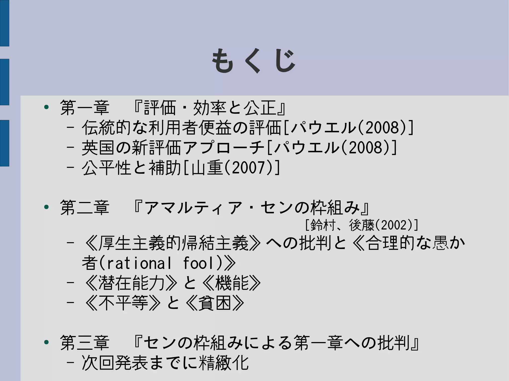 もくじ
●
第一章　『評価・効率と公正』
– 伝統的な利用者便益の評価[パウエル(2008)]
– 英国の新評価アプローチ[パウエル(2008)]
– 公平性と補助[山重(2007)]
●
第二章　『アマルティア・センの枠組み』
　　　　　　　　　　　　　　　　　　　[鈴村、後藤(2002)]
– 《厚生主義的帰結主義》への批判と《合理的な愚か
者(rational fool)》
– 《潜在能力》と《機能》
– 《不平等》と《貧困》
●
第三章　『センの枠組みによる第一章への批判』
– 次回発表までに精緻化
 