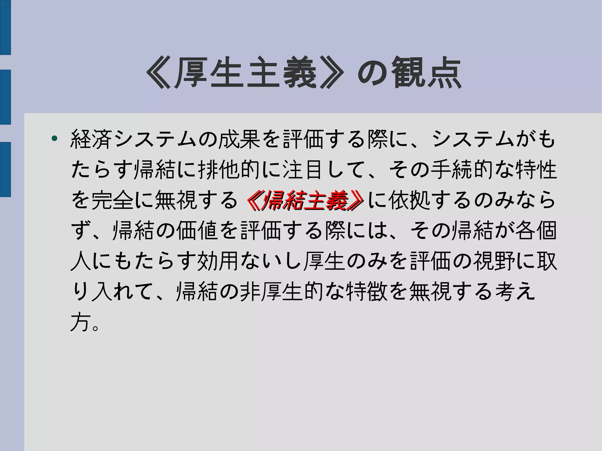 《厚生主義》の観点
●
経済システムの成果を評価する際に、システムがも
たらす帰結に排他的に注目して、その手続的な特性
を完全に無視する《帰結主義》《帰結主義》に依拠するのみなら
ず、帰結の価値を評価する際には、その帰結が各個
人にもたらす効用ないし厚生のみを評価の視野に取
り入れて、帰結の非厚生的な特徴を無視する考え
方。
 