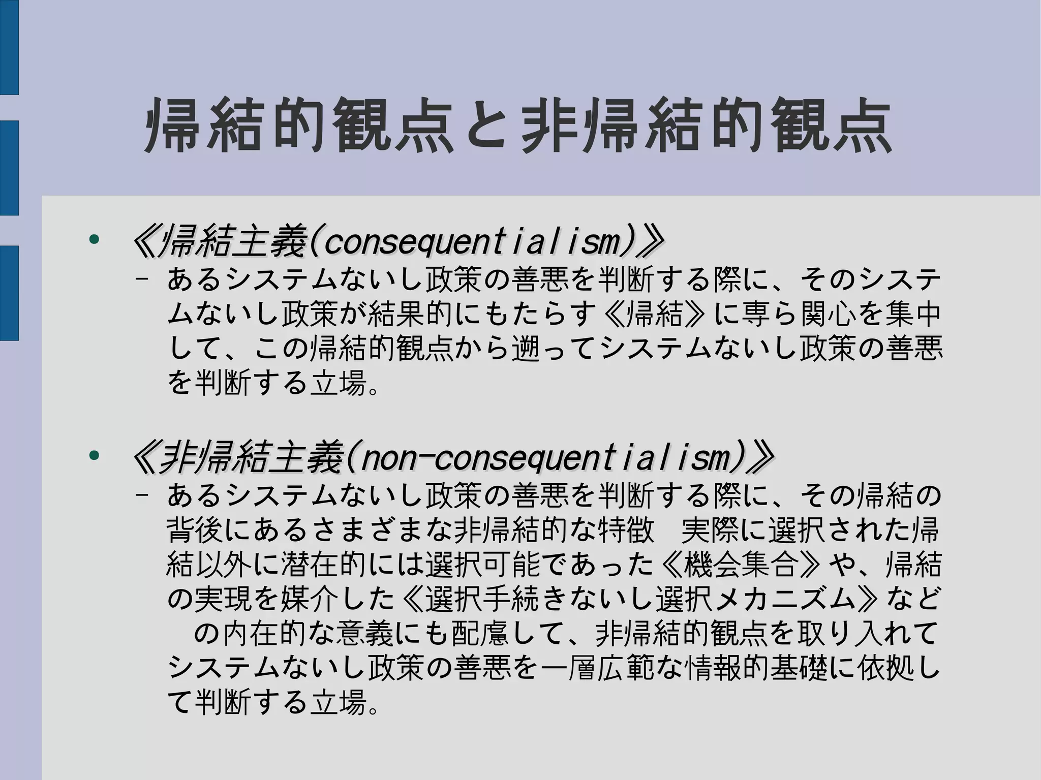 帰結的観点と非帰結的観点
●
《帰結主義《帰結主義(consequentialism)(consequentialism)》》
– あるシステムないし政策の善悪を判断する際に、そのシステ
ムないし政策が結果的にもたらす《帰結》に専ら関心を集中
して、この帰結的観点から遡ってシステムないし政策の善悪
を判断する立場。
●
《非帰結主義《非帰結主義(non-consequentialism)(non-consequentialism)》》
– あるシステムないし政策の善悪を判断する際に、その帰結の
背後にあるさまざまな非帰結的な特徴−実際に選択された帰
結以外に潜在的には選択可能であった《機会集合》や、帰結
の実現を媒介した《選択手続きないし選択メカニズム》など
−の内在的な意義にも配慮して、非帰結的観点を取り入れて
システムないし政策の善悪を一層広範な情報的基礎に依拠し
て判断する立場。
 