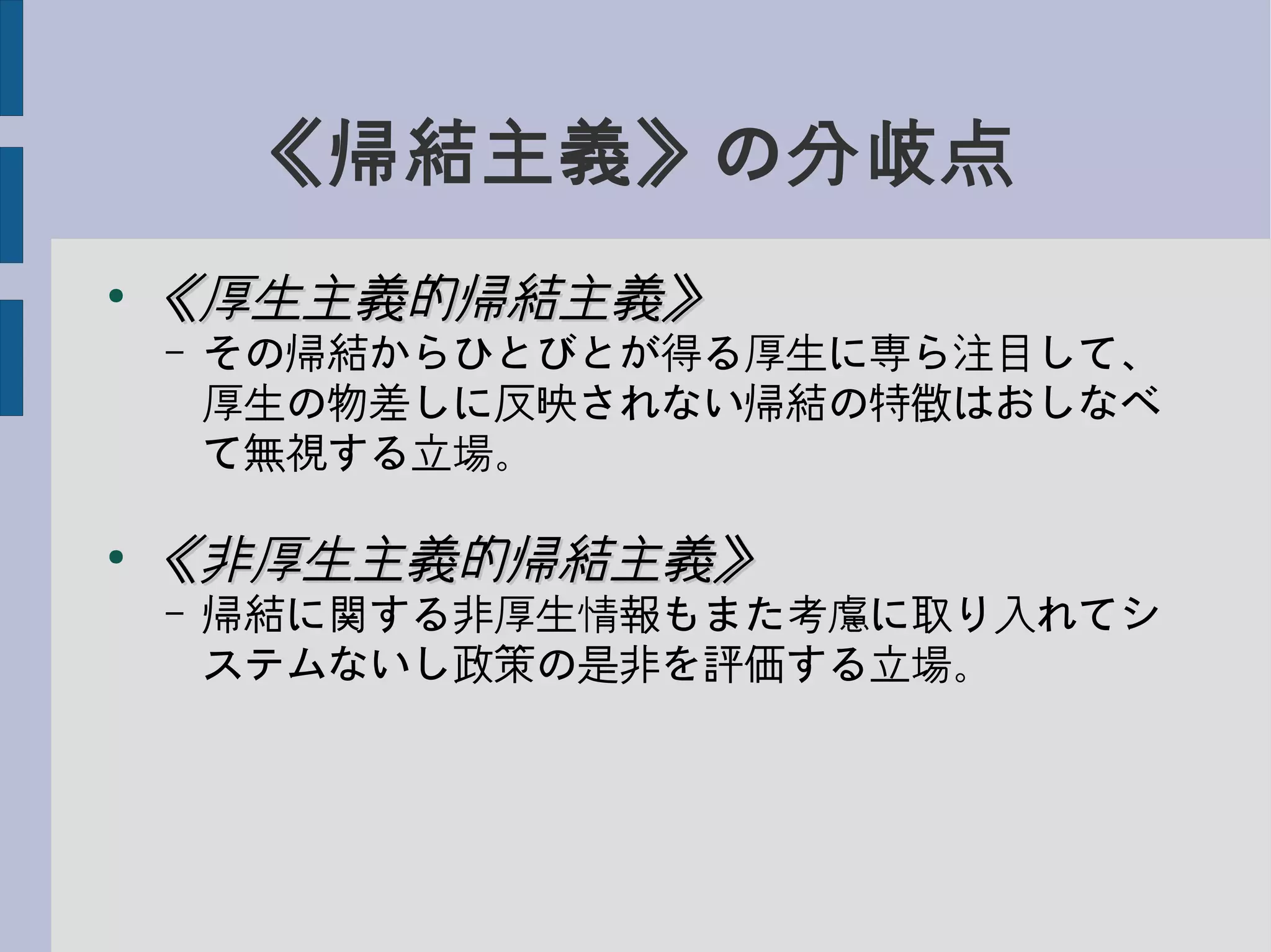 《帰結主義》の分岐点
●
《厚生主義的帰結主義》《厚生主義的帰結主義》
– その帰結からひとびとが得る厚生に専ら注目して、
厚生の物差しに反映されない帰結の特徴はおしなべ
て無視する立場。
●
《非厚生主義的帰結主義》《非厚生主義的帰結主義》
– 帰結に関する非厚生情報もまた考慮に取り入れてシ
ステムないし政策の是非を評価する立場。
 