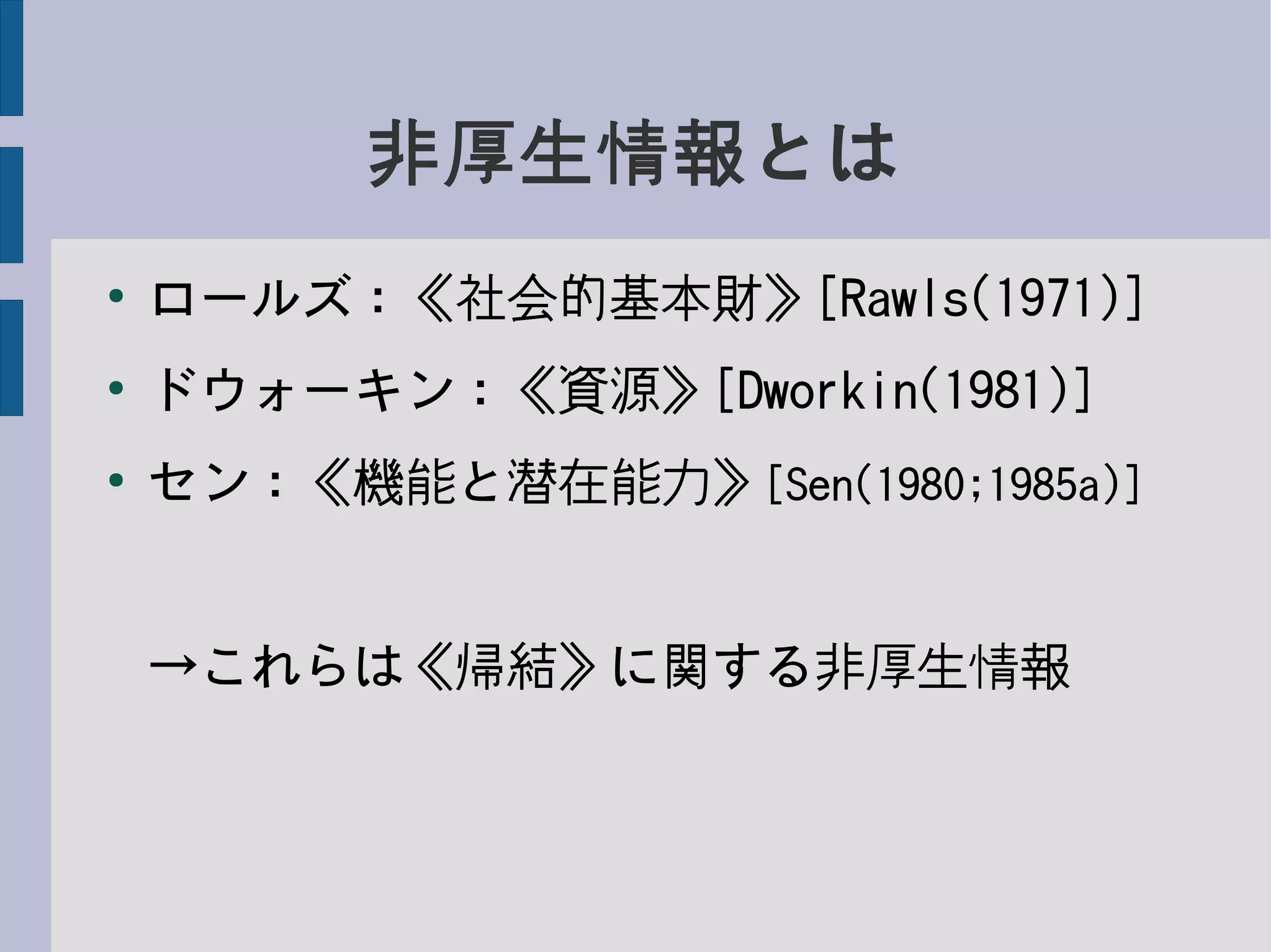 非厚生情報とは
●
ロールズ：《社会的基本財》[Rawls(1971)]
●
ドウォーキン：《資源》[Dworkin(1981)]
●
セン：《機能と潜在能力》[Sen(1980;1985a)]
→これらは《帰結》に関する非厚生情報
 