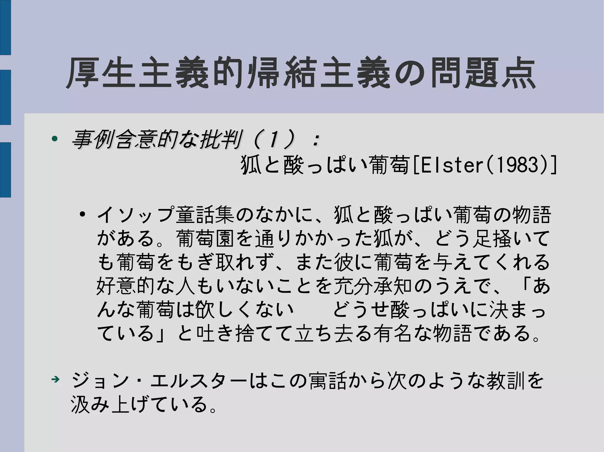 厚生主義的帰結主義の問題点
●
事例含意的な批判（１）：事例含意的な批判（１）：
　　　　　　　　狐と酸っぱい葡萄[Elster(1983)]
●
イソップ童話集のなかに、狐と酸っぱい葡萄の物語
がある。葡萄園を通りかかった狐が、どう足掻いて
も葡萄をもぎ取れず、また彼に葡萄を与えてくれる
好意的な人もいないことを充分承知のうえで、「あ
んな葡萄は欲しくない−−どうせ酸っぱいに決まっ
ている」と吐き捨てて立ち去る有名な物語である。
➔
ジョン・エルスターはこの寓話から次のような教訓を
汲み上げている。
 