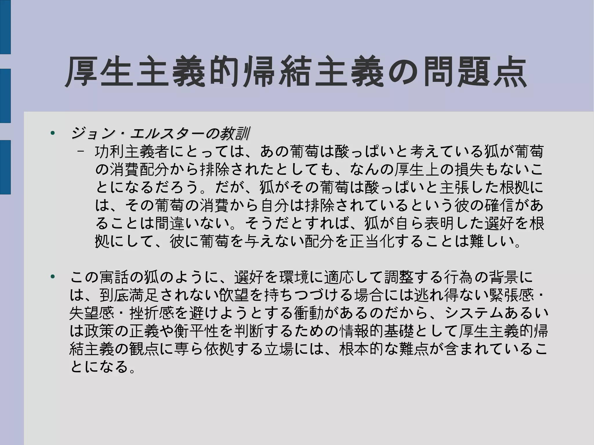 厚生主義的帰結主義の問題点
●
ジョン・エルスターの教訓ジョン・エルスターの教訓
– 功利主義者にとっては、あの葡萄は酸っぱいと考えている狐が葡萄
の消費配分から排除されたとしても、なんの厚生上の損失もないこ
とになるだろう。だが、狐がその葡萄は酸っぱいと主張した根拠に
は、その葡萄の消費から自分は排除されているという彼の確信があ
ることは間違いない。そうだとすれば、狐が自ら表明した選好を根
拠にして、彼に葡萄を与えない配分を正当化することは難しい。
●
この寓話の狐のように、選好を環境に適応して調整する行為の背景に
は、到底満足されない欲望を持ちつづける場合には逃れ得ない緊張感・
失望感・挫折感を避けようとする衝動があるのだから、システムあるい
は政策の正義や衡平性を判断するための情報的基礎として厚生主義的帰
結主義の観点に専ら依拠する立場には、根本的な難点が含まれているこ
とになる。
 