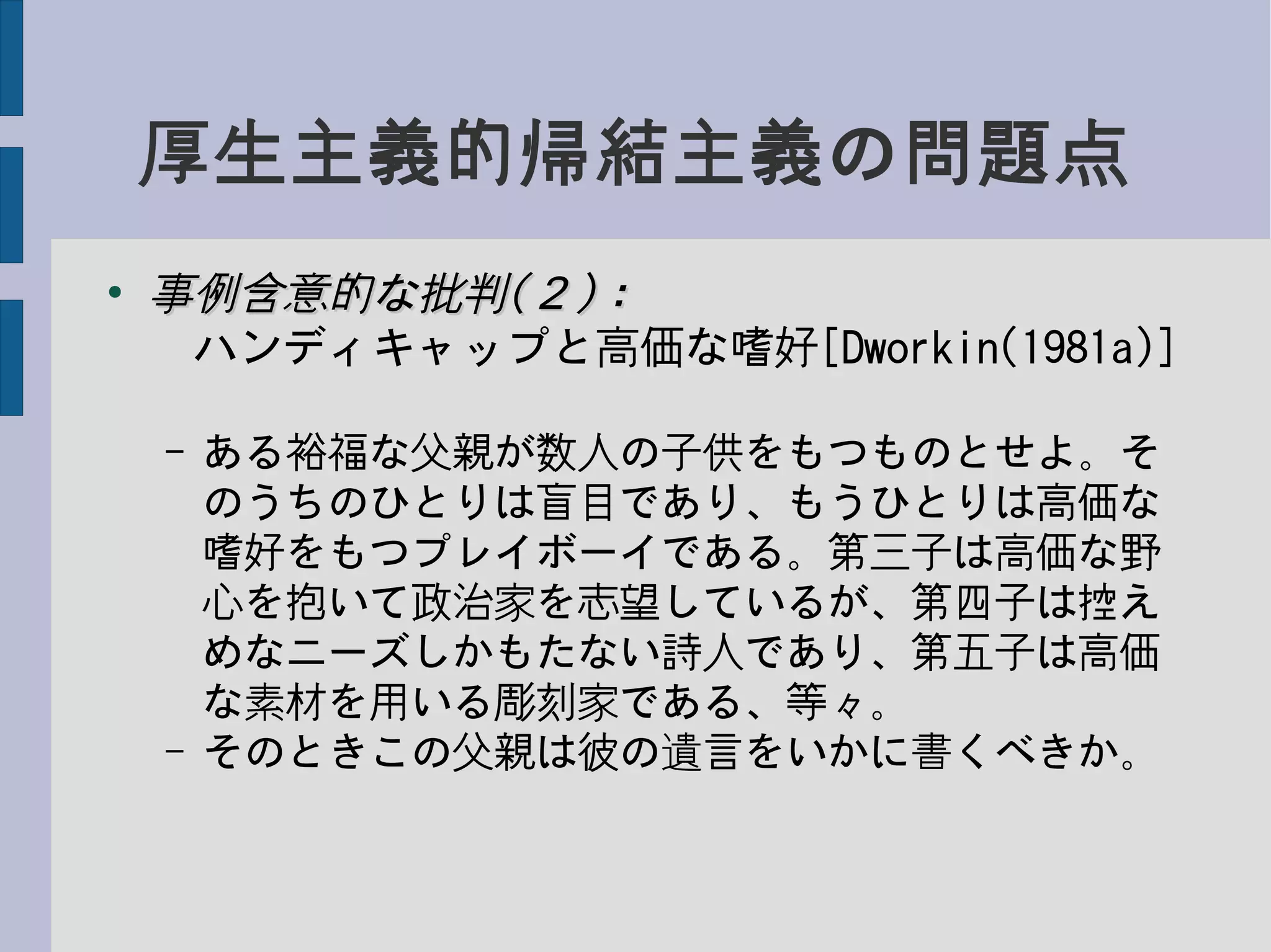 厚生主義的帰結主義の問題点
●
事例含意的な批判事例含意的な批判((２２))：：
　ハンディキャップと高価な嗜好[Dworkin(1981a)]
– ある裕福な父親が数人の子供をもつものとせよ。そ
のうちのひとりは盲目であり、もうひとりは高価な
嗜好をもつプレイボーイである。第三子は高価な野
心を抱いて政治家を志望しているが、第四子は控え
めなニーズしかもたない詩人であり、第五子は高価
な素材を用いる彫刻家である、等々。
– そのときこの父親は彼の遺言をいかに書くべきか。
 