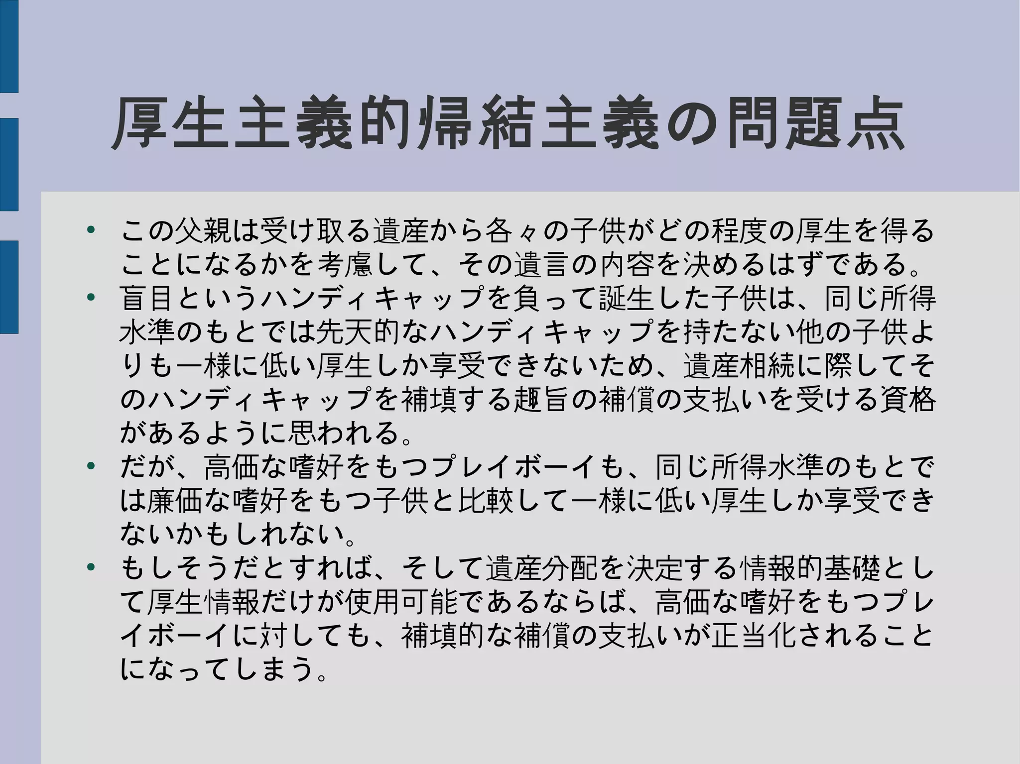 厚生主義的帰結主義の問題点
●
この父親は受け取る遺産から各々の子供がどの程度の厚生を得る
ことになるかを考慮して、その遺言の内容を決めるはずである。
●
盲目というハンディキャップを負って誕生した子供は、同じ所得
水準のもとでは先天的なハンディキャップを持たない他の子供よ
りも一様に低い厚生しか享受できないため、遺産相続に際してそ
のハンディキャップを補填する趣旨の補償の支払いを受ける資格
があるように思われる。
●
だが、高価な嗜好をもつプレイボーイも、同じ所得水準のもとで
は廉価な嗜好をもつ子供と比較して一様に低い厚生しか享受でき
ないかもしれない。
●
もしそうだとすれば、そして遺産分配を決定する情報的基礎とし
て厚生情報だけが使用可能であるならば、高価な嗜好をもつプレ
イボーイに対しても、補填的な補償の支払いが正当化されること
になってしまう。
 