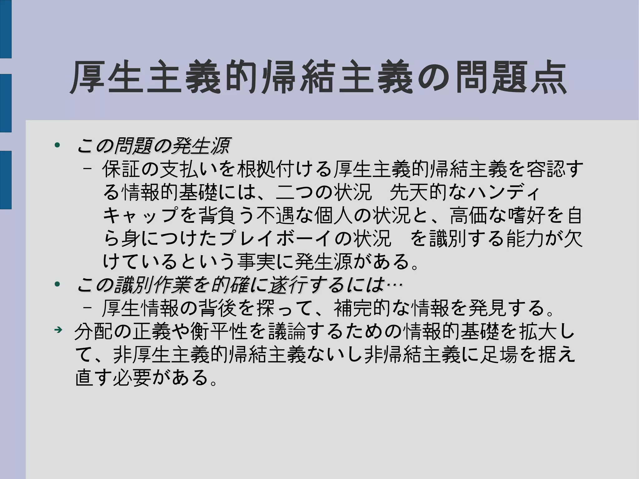 厚生主義的帰結主義の問題点
●
この問題の発生源この問題の発生源
– 保証の支払いを根拠付ける厚生主義的帰結主義を容認す
る情報的基礎には、二つの状況−先天的なハンディ
キャップを背負う不遇な個人の状況と、高価な嗜好を自
ら身につけたプレイボーイの状況−を識別する能力が欠
けているという事実に発生源がある。
●
この識別作業を的確に遂行するには…この識別作業を的確に遂行するには…
– 厚生情報の背後を探って、補完的な情報を発見する。
➔
分配の正義や衡平性を議論するための情報的基礎を拡大し
て、非厚生主義的帰結主義ないし非帰結主義に足場を据え
直す必要がある。
 