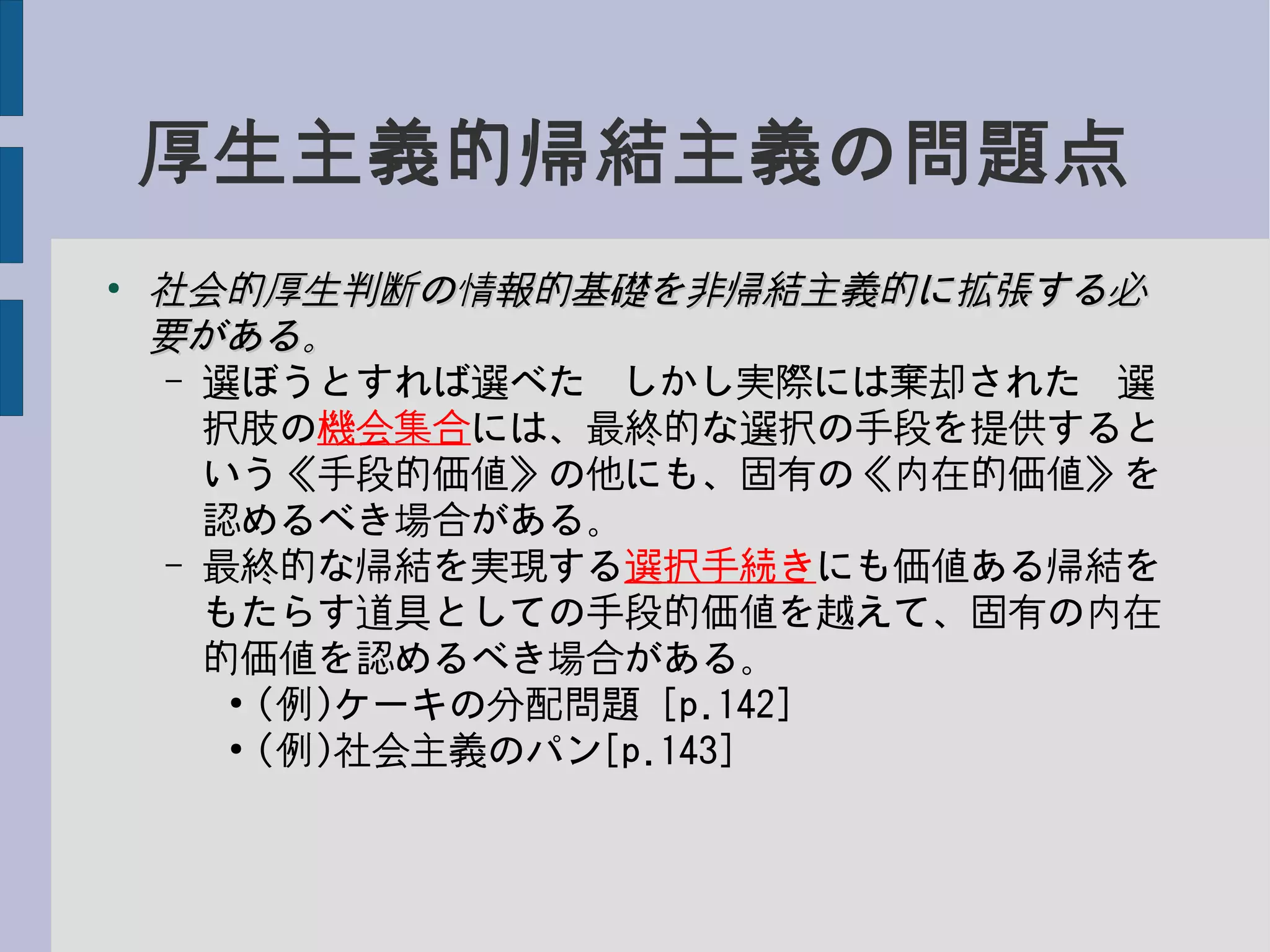 厚生主義的帰結主義の問題点
●
社会的厚生判断の情報的基礎を非帰結主義的に拡張する必社会的厚生判断の情報的基礎を非帰結主義的に拡張する必
要がある。要がある。
– 選ぼうとすれば選べた−しかし実際には棄却された−選
択肢の機会集合には、最終的な選択の手段を提供すると
いう《手段的価値》の他にも、固有の《内在的価値》を
認めるべき場合がある。
– 最終的な帰結を実現する選択手続きにも価値ある帰結を
もたらす道具としての手段的価値を越えて、固有の内在
的価値を認めるべき場合がある。
●
(例)ケーキの分配問題 [p.142]
●
(例)社会主義のパン[p.143]
 
