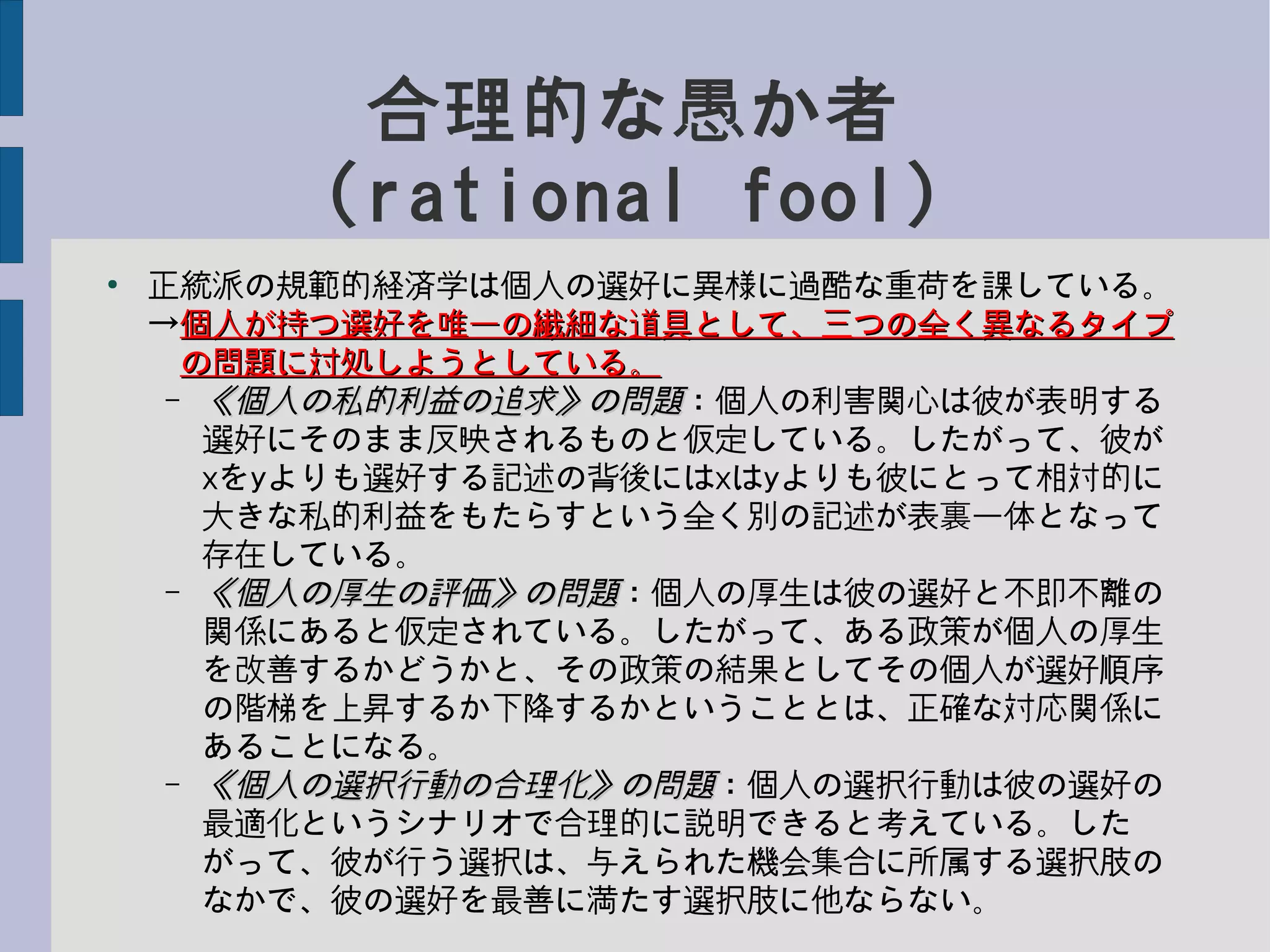 合理的な愚か者
(rational fool)
●
正統派の規範的経済学は個人の選好に異様に過酷な重荷を課している。
→個人が持つ選好を唯一の繊細な道具として、三つの全く異なるタイプ個人が持つ選好を唯一の繊細な道具として、三つの全く異なるタイプ
　の問題に対処しようとしている。の問題に対処しようとしている。
– 《個人の私的利益の追求》の問題《個人の私的利益の追求》の問題：個人の利害関心は彼が表明する
選好にそのまま反映されるものと仮定している。したがって、彼が
xをyよりも選好する記述の背後にはxはyよりも彼にとって相対的に
大きな私的利益をもたらすという全く別の記述が表裏一体となって
存在している。
– 《個人の厚生の評価》の問題《個人の厚生の評価》の問題：個人の厚生は彼の選好と不即不離の
関係にあると仮定されている。したがって、ある政策が個人の厚生
を改善するかどうかと、その政策の結果としてその個人が選好順序
の階梯を上昇するか下降するかということとは、正確な対応関係に
あることになる。
– 《個人の選択行動の合理化》の問題《個人の選択行動の合理化》の問題：個人の選択行動は彼の選好の
最適化というシナリオで合理的に説明できると考えている。した
がって、彼が行う選択は、与えられた機会集合に所属する選択肢の
なかで、彼の選好を最善に満たす選択肢に他ならない。
 