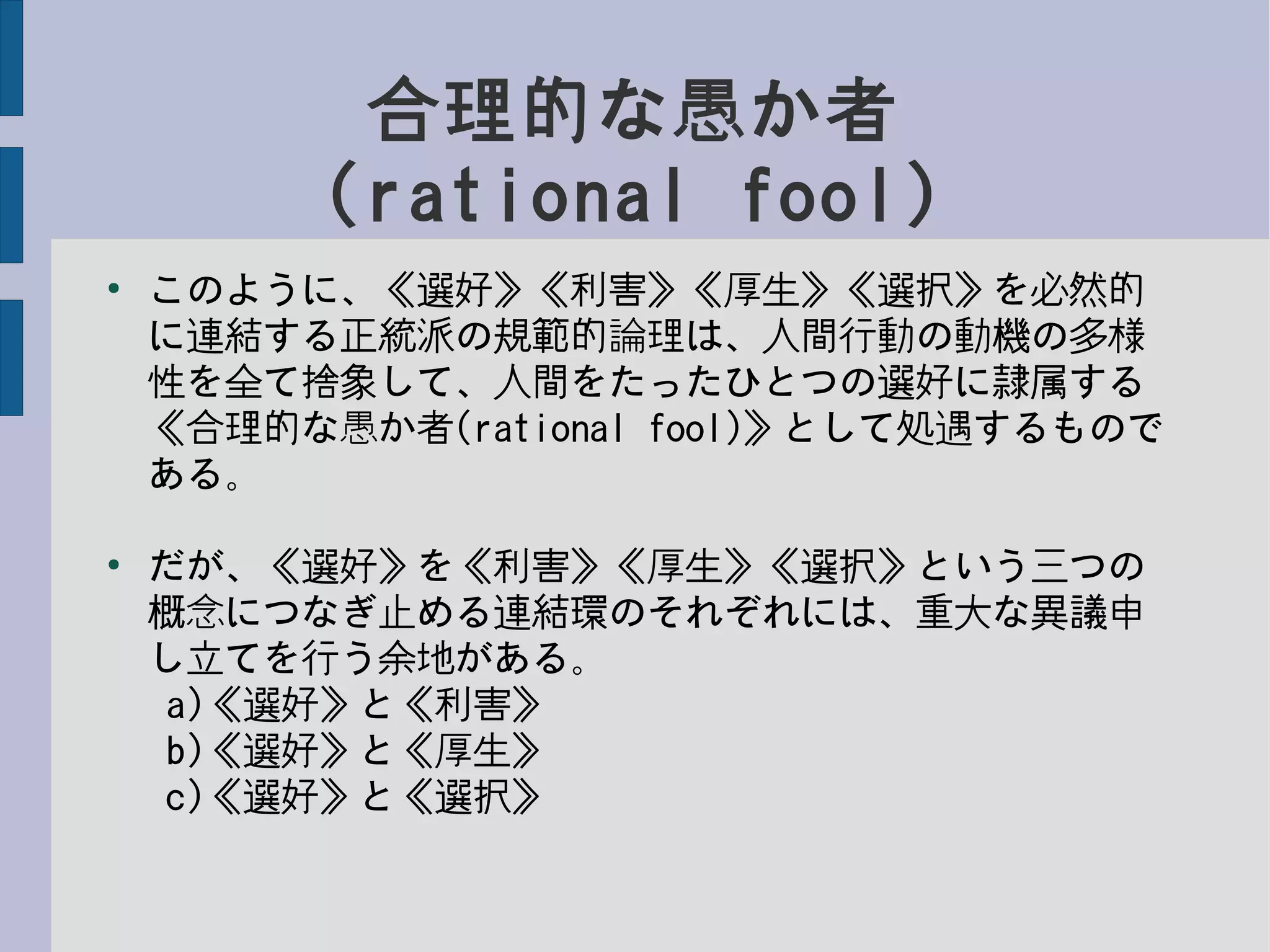 合理的な愚か者
(rational fool)
●
このように、《選好》《利害》《厚生》《選択》を必然的
に連結する正統派の規範的論理は、人間行動の動機の多様
性を全て捨象して、人間をたったひとつの選好に隷属する
《合理的な愚か者(rational fool)》として処遇するもので
ある。
●
だが、《選好》を《利害》《厚生》《選択》という三つの
概念につなぎ止める連結環のそれぞれには、重大な異議申
し立てを行う余地がある。
a)《選好》と《利害》
b)《選好》と《厚生》
c)《選好》と《選択》
 