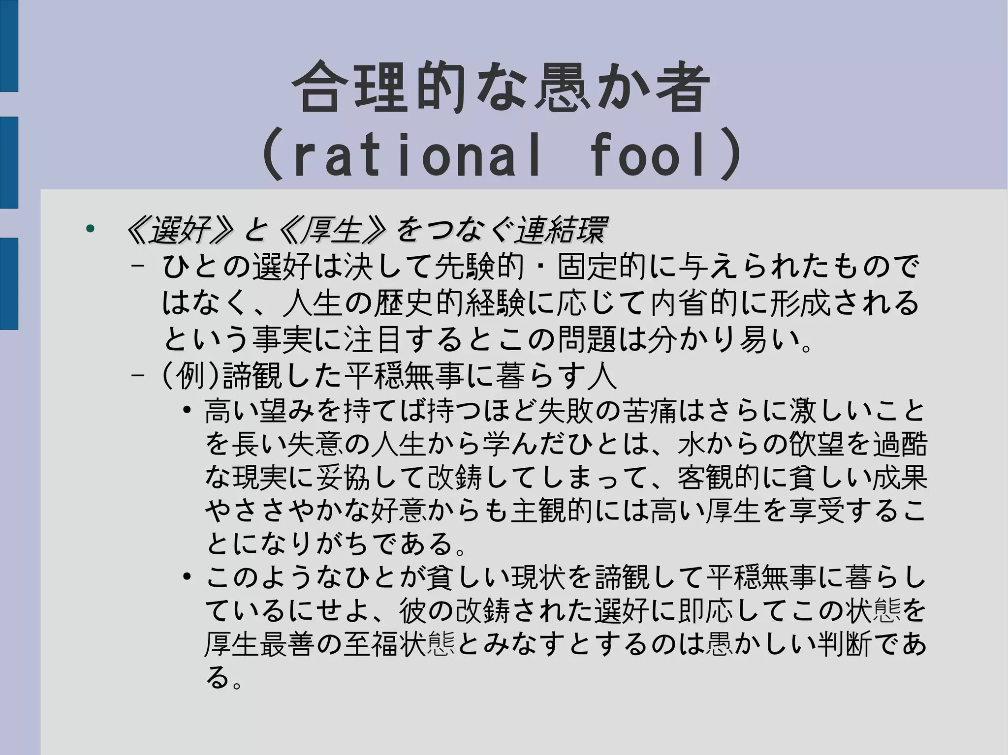 合理的な愚か者
(rational fool)
●
《選好》と《厚生》をつなぐ連結環《選好》と《厚生》をつなぐ連結環
– ひとの選好は決して先験的・固定的に与えられたもので
はなく、人生の歴史的経験に応じて内省的に形成される
という事実に注目するとこの問題は分かり易い。
– (例)諦観した平穏無事に暮らす人
●
高い望みを持てば持つほど失敗の苦痛はさらに激しいこと
を長い失意の人生から学んだひとは、水からの欲望を過酷
な現実に妥協して改鋳してしまって、客観的に貧しい成果
やささやかな好意からも主観的には高い厚生を享受するこ
とになりがちである。
●
このようなひとが貧しい現状を諦観して平穏無事に暮らし
ているにせよ、彼の改鋳された選好に即応してこの状態を
厚生最善の至福状態とみなすとするのは愚かしい判断であ
る。
 