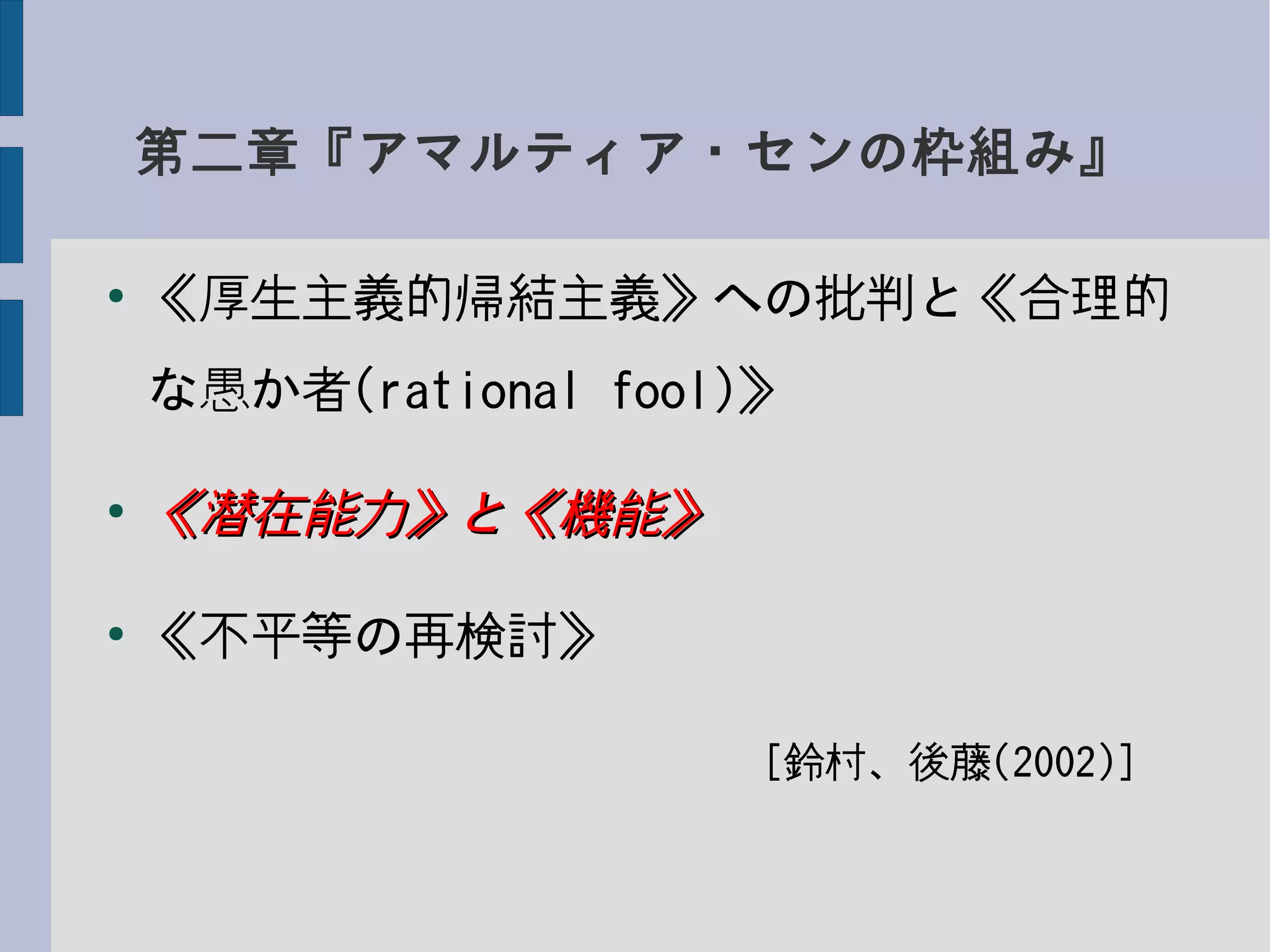 第二章『アマルティア・センの枠組み』
●
《厚生主義的帰結主義》への批判と《合理的
な愚か者(rational fool)》
●
《潜在能力》と《機能》《潜在能力》と《機能》
●
《不平等の再検討》
　　　　　　　　　　　　[鈴村、後藤(2002)]
 