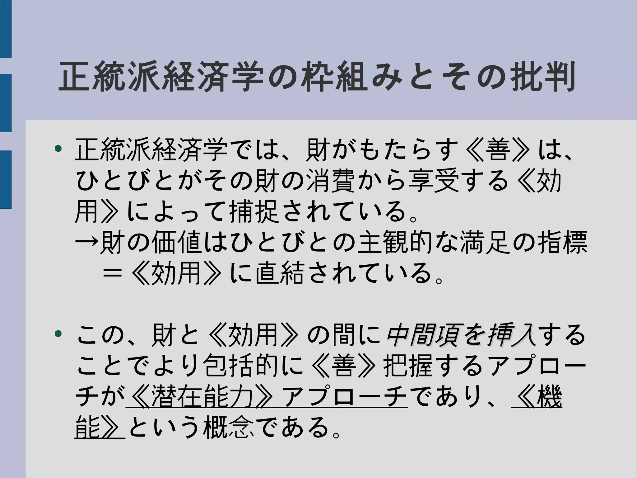 正統派経済学の枠組みとその批判
●
正統派経済学では、財がもたらす《善》は、
ひとびとがその財の消費から享受する《効
用》によって捕捉されている。
→財の価値はひとびとの主観的な満足の指標
　＝《効用》に直結されている。
●
この、財と《効用》の間に中間項を挿入中間項を挿入する
ことでより包括的に《善》把握するアプロー
チが《潜在能力》アプローチであり、《機
能》という概念である。
 
