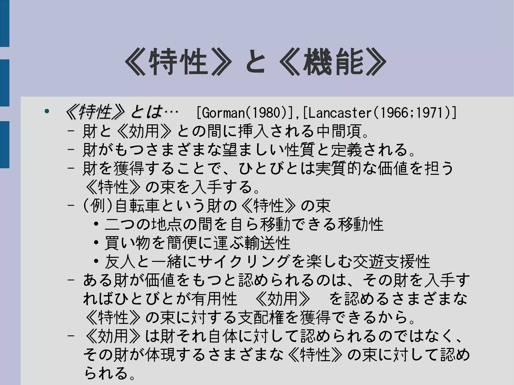 《特性》と《機能》
●
《特性》とは…《特性》とは…　[Gorman(1980)],[Lancaster(1966;1971)]
– 財と《効用》との間に挿入される中間項。
– 財がもつさまざまな望ましい性質と定義される。
– 財を獲得することで、ひとびとは実質的な価値を担う
《特性》の束を入手する。
– (例)自転車という財の《特性》の束
●
二つの地点の間を自ら移動できる移動性
●
買い物を簡便に運ぶ輸送性
●
友人と一緒にサイクリングを楽しむ交遊支援性
– ある財が価値をもつと認められるのは、その財を入手す
ればひとびとが有用性−《効用》−を認めるさまざまな
《特性》の束に対する支配権を獲得できるから。
– 《効用》は財それ自体に対して認められるのではなく、
その財が体現するさまざまな《特性》の束に対して認め
られる。
 