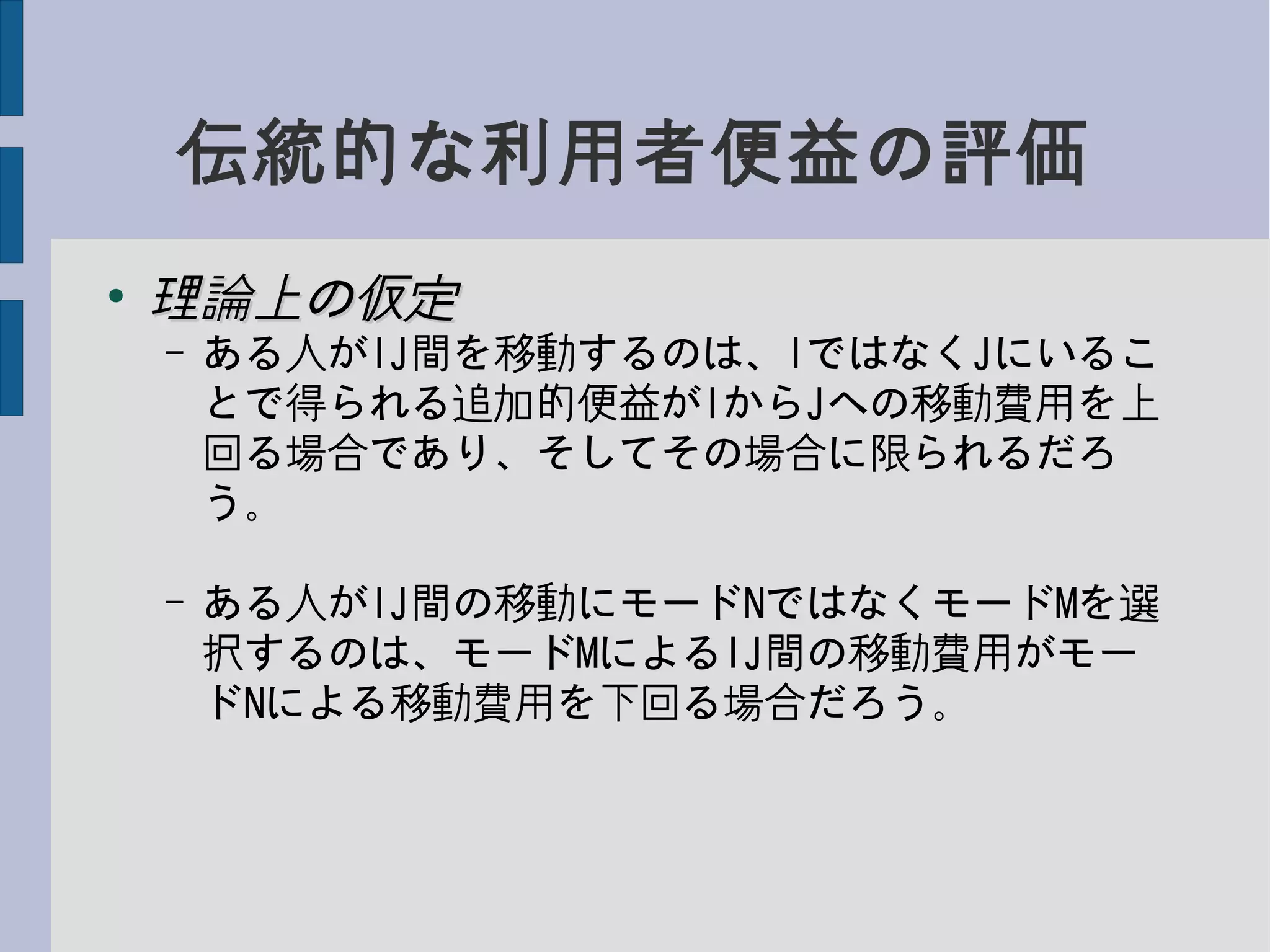 伝統的な利用者便益の評価
●
理論上の仮定理論上の仮定
– ある人がIJ間を移動するのは、IではなくJにいるこ
とで得られる追加的便益がIからJへの移動費用を上
回る場合であり、そしてその場合に限られるだろ
う。
– ある人がIJ間の移動にモードNではなくモードMを選
択するのは、モードMによるIJ間の移動費用がモー
ドNによる移動費用を下回る場合だろう。
 