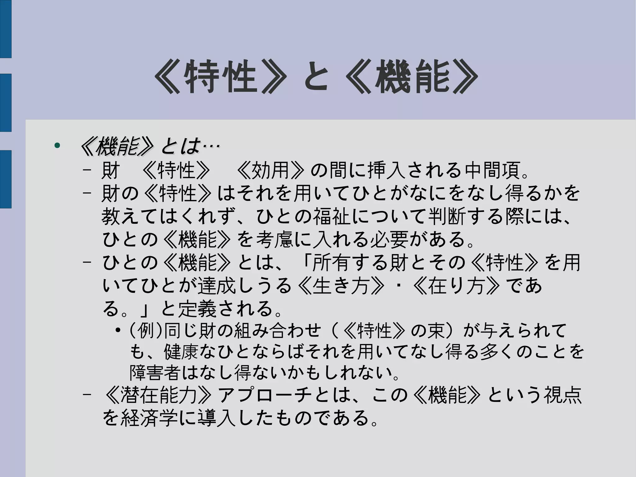 《特性》と《機能》
●
《機能》とは…《機能》とは…
– 財−《特性》−《効用》の間に挿入される中間項。
– 財の《特性》はそれを用いてひとがなにをなし得るかを
教えてはくれず、ひとの福祉について判断する際には、
ひとの《機能》を考慮に入れる必要がある。
– ひとの《機能》とは、「所有する財とその《特性》を用
いてひとが達成しうる《生き方》・《在り方》であ
る。」と定義される。
●
(例)同じ財の組み合わせ（《特性》の束）が与えられて
も、健康なひとならばそれを用いてなし得る多くのことを
障害者はなし得ないかもしれない。
– 《潜在能力》アプローチとは、この《機能》という視点
を経済学に導入したものである。
 